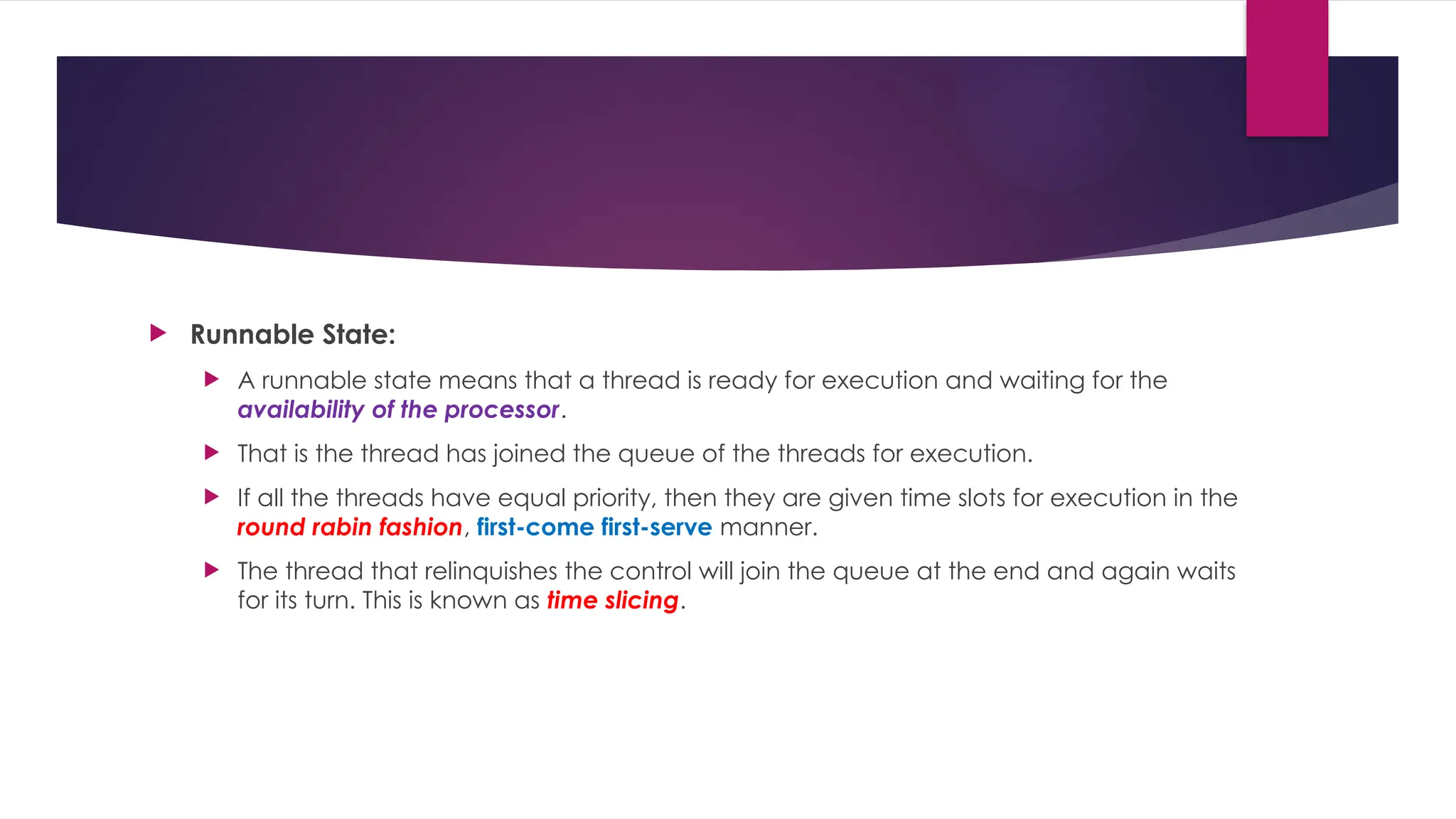  Runnable State:
 A runnable state means that a thread is ready for execution and waiting for the
availability of the processor.
 That is the thread has joined the queue of the threads for execution.
 If all the threads have equal priority, then they are given time slots for execution in the
round rabin fashion, first-come first-serve manner.
 The thread that relinquishes the control will join the queue at the end and again waits
for its turn. This is known as time slicing.
 