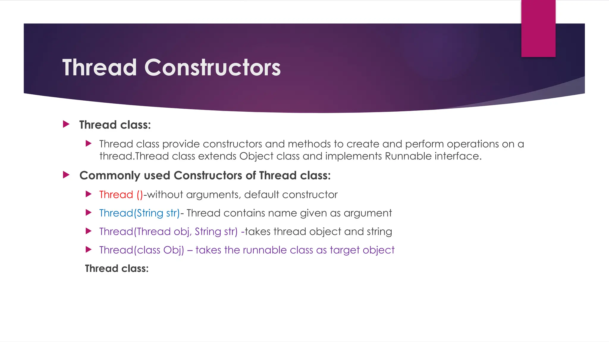 Thread Constructors
 Thread class:
 Thread class provide constructors and methods to create and perform operations on a
thread.Thread class extends Object class and implements Runnable interface.
 Commonly used Constructors of Thread class:
 Thread ()-without arguments, default constructor
 Thread(String str)- Thread contains name given as argument
 Thread(Thread obj, String str) -takes thread object and string
 Thread(class Obj) – takes the runnable class as target object
Thread class:
 