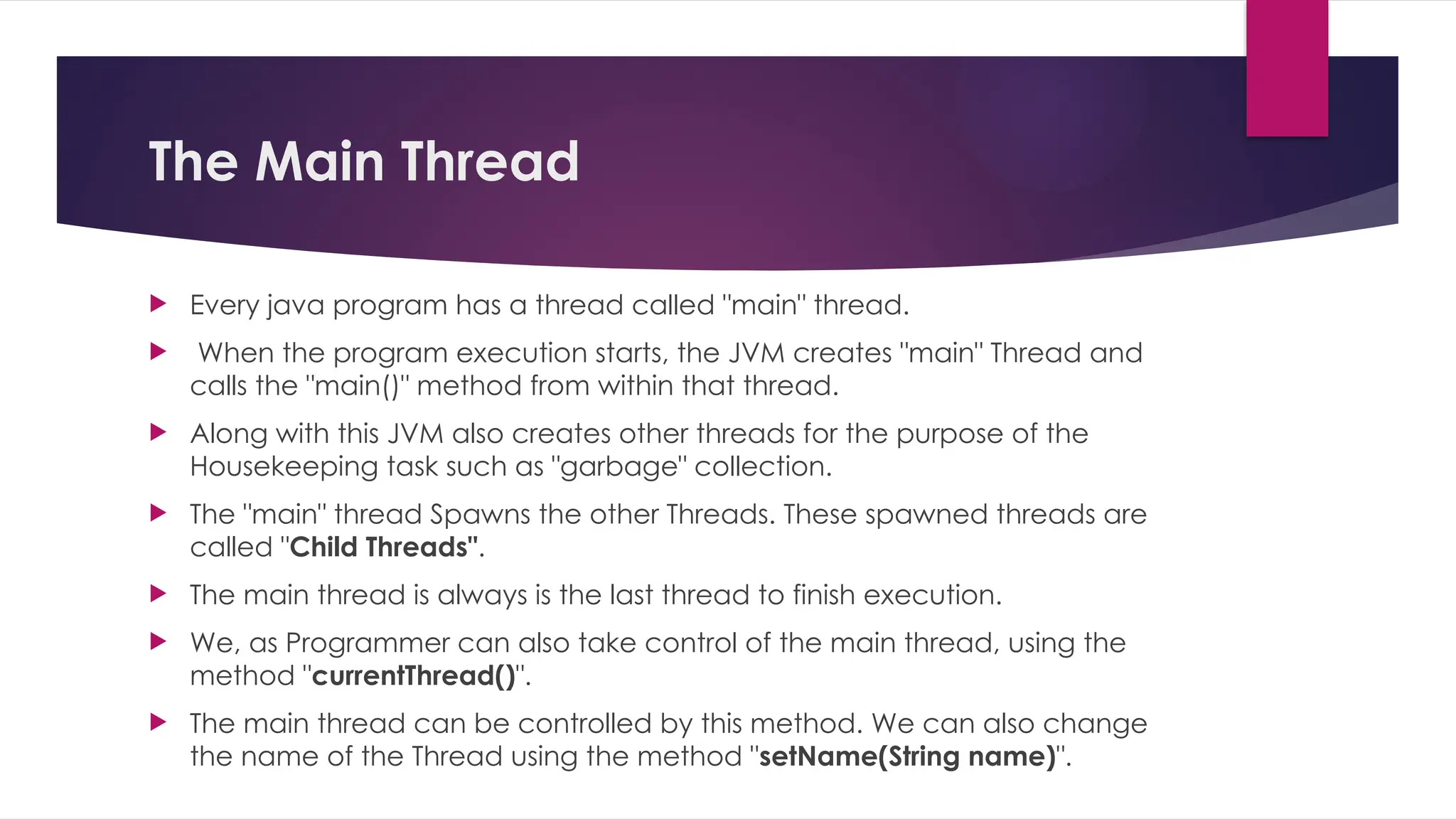 The Main Thread
 Every java program has a thread called "main" thread.
 When the program execution starts, the JVM creates "main" Thread and
calls the "main()" method from within that thread.
 Along with this JVM also creates other threads for the purpose of the
Housekeeping task such as "garbage" collection.
 The "main" thread Spawns the other Threads. These spawned threads are
called "Child Threads".
 The main thread is always is the last thread to finish execution.
 We, as Programmer can also take control of the main thread, using the
method "currentThread()".
 The main thread can be controlled by this method. We can also change
the name of the Thread using the method "setName(String name)".
 