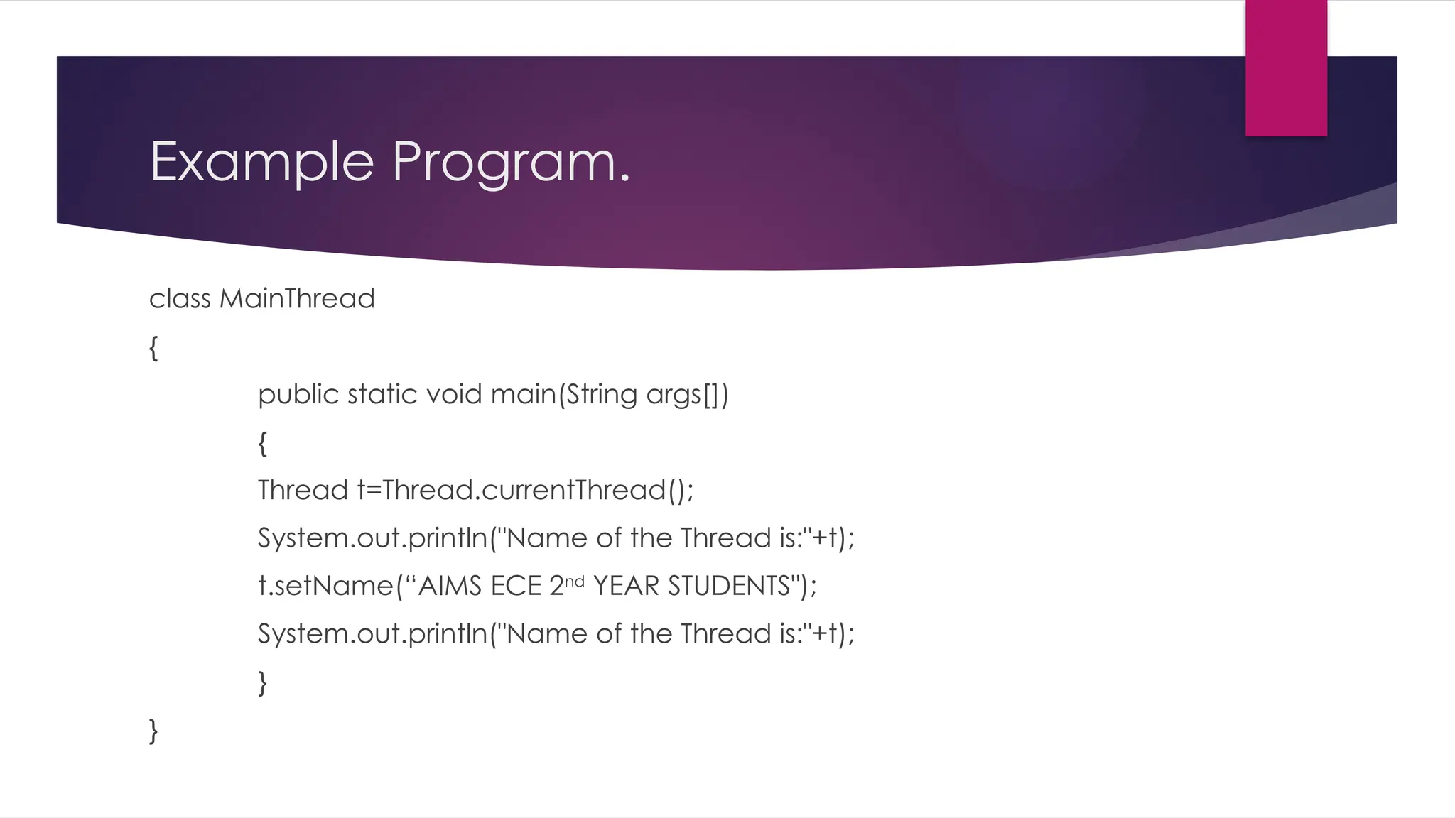 Example Program.
class MainThread
{
public static void main(String args[])
{
Thread t=Thread.currentThread();
System.out.println("Name of the Thread is:"+t);
t.setName(“AIMS ECE 2nd
YEAR STUDENTS");
System.out.println("Name of the Thread is:"+t);
}
}
 