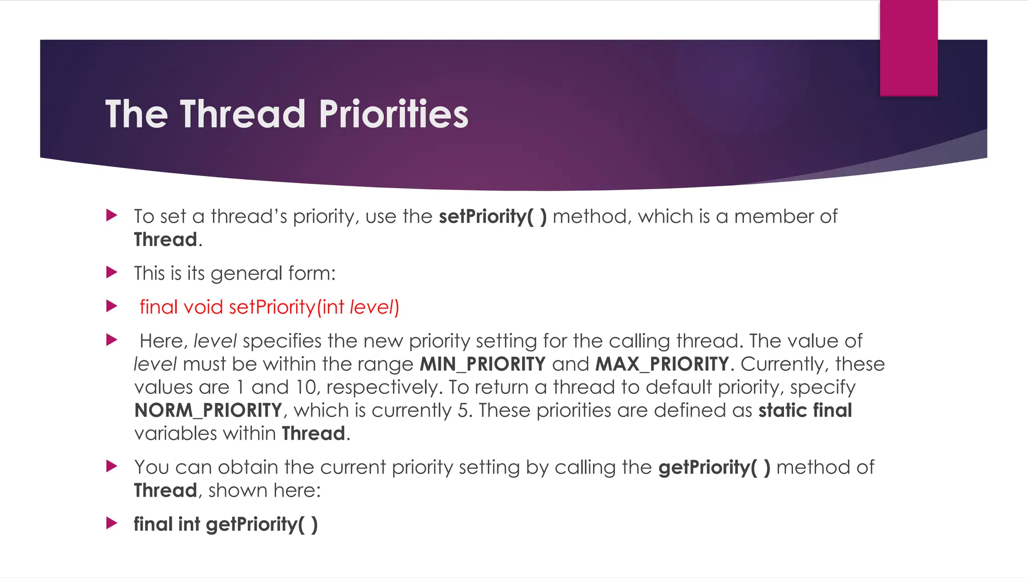 The Thread Priorities
 To set a thread’s priority, use the setPriority( ) method, which is a member of
Thread.
 This is its general form:
 final void setPriority(int level)
 Here, level specifies the new priority setting for the calling thread. The value of
level must be within the range MIN_PRIORITY and MAX_PRIORITY. Currently, these
values are 1 and 10, respectively. To return a thread to default priority, specify
NORM_PRIORITY, which is currently 5. These priorities are defined as static final
variables within Thread.
 You can obtain the current priority setting by calling the getPriority( ) method of
Thread, shown here:
 final int getPriority( )
 