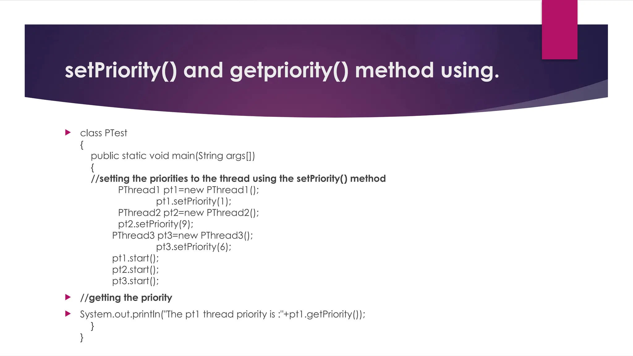 setPriority() and getpriority() method using.
 class PTest
{
public static void main(String args[])
{
//setting the priorities to the thread using the setPriority() method
PThread1 pt1=new PThread1();
pt1.setPriority(1);
PThread2 pt2=new PThread2();
pt2.setPriority(9);
PThread3 pt3=new PThread3();
pt3.setPriority(6);
pt1.start();
pt2.start();
pt3.start();
 //getting the priority
 System.out.println("The pt1 thread priority is :"+pt1.getPriority());
}
}
 