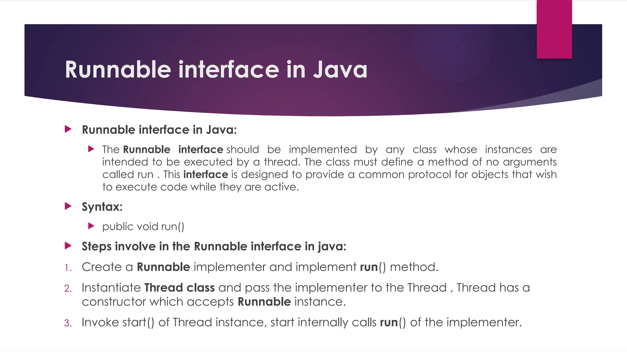 Runnable interface in Java
 Runnable interface in Java:
 The Runnable interface should be implemented by any class whose instances are
intended to be executed by a thread. The class must define a method of no arguments
called run . This interface is designed to provide a common protocol for objects that wish
to execute code while they are active.
 Syntax:
 public void run()
 Steps involve in the Runnable interface in java:
1. Create a Runnable implementer and implement run() method.
2. Instantiate Thread class and pass the implementer to the Thread , Thread has a
constructor which accepts Runnable instance.
3. Invoke start() of Thread instance, start internally calls run() of the implementer.
 