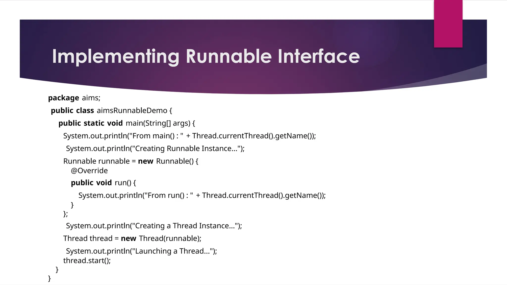 Implementing Runnable Interface
package aims;
public class aimsRunnableDemo {
public static void main(String[] args) {
System.out.println("From main() : " + Thread.currentThread().getName());
System.out.println("Creating Runnable Instance...");
Runnable runnable = new Runnable() {
@Override
public void run() {
System.out.println("From run() : " + Thread.currentThread().getName());
}
};
System.out.println("Creating a Thread Instance...");
Thread thread = new Thread(runnable);
System.out.println("Launching a Thread...");
thread.start();
}
}
 
