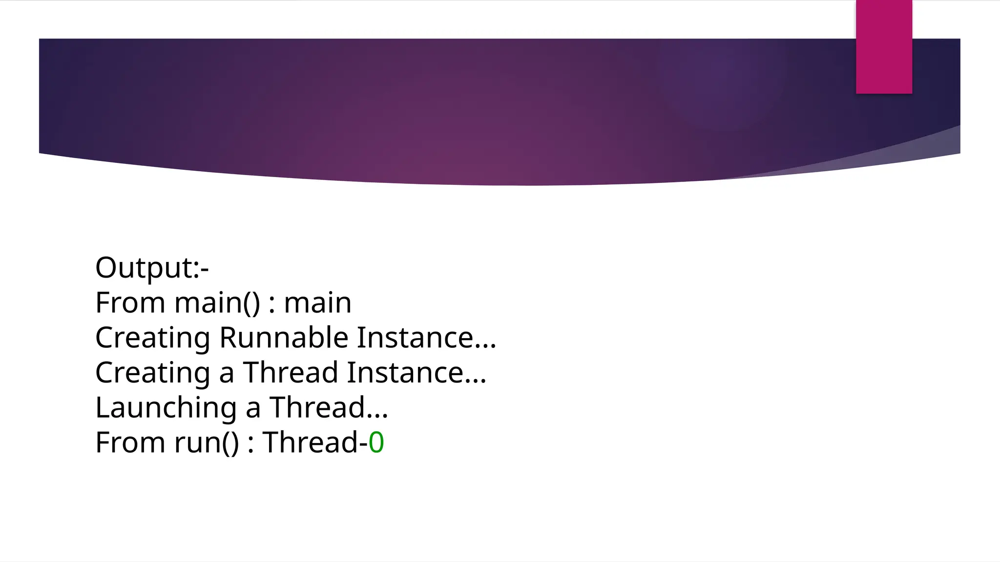 Output:-
From main() : main
Creating Runnable Instance...
Creating a Thread Instance...
Launching a Thread...
From run() : Thread-0
 