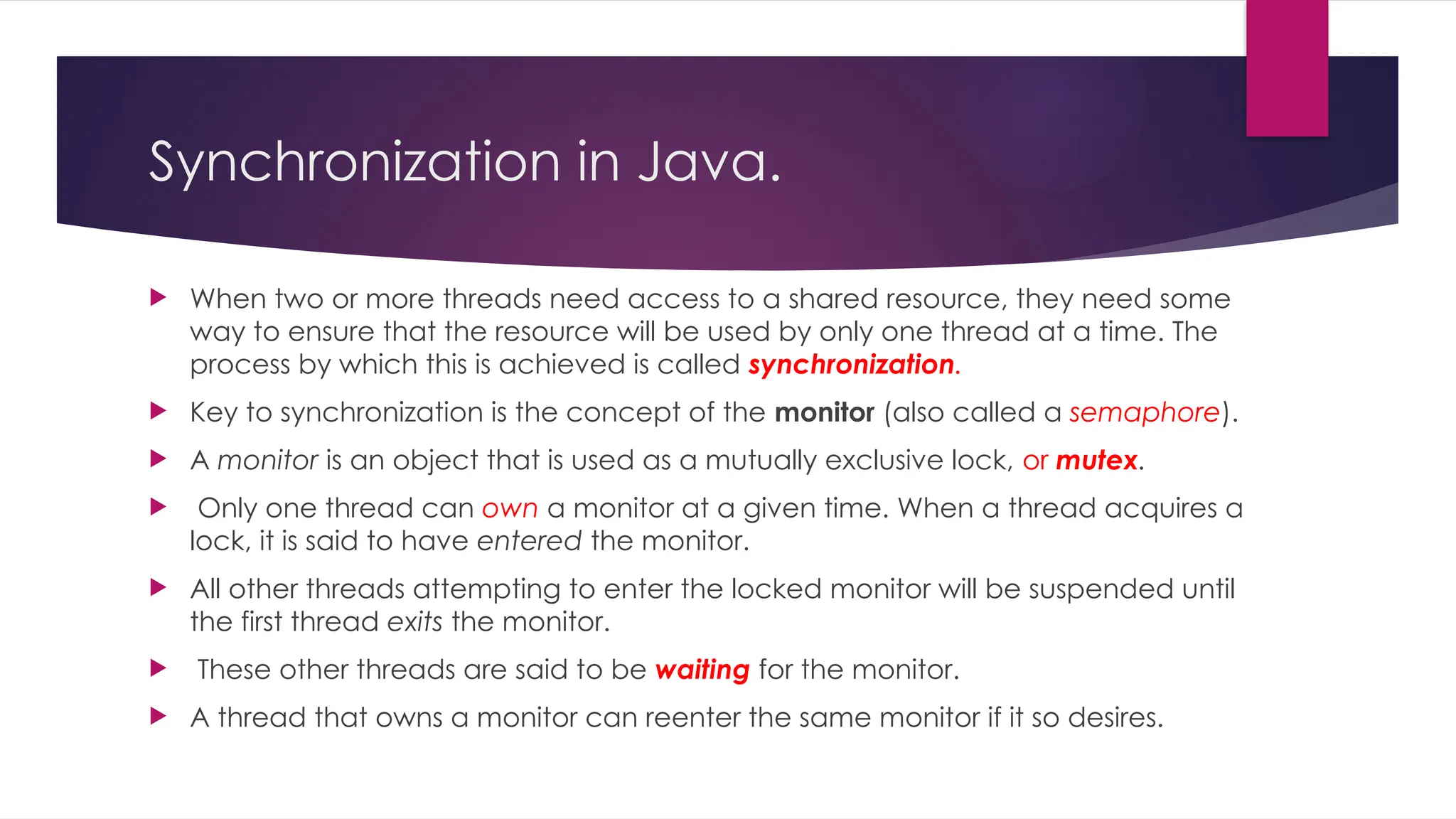 Synchronization in Java.
 When two or more threads need access to a shared resource, they need some
way to ensure that the resource will be used by only one thread at a time. The
process by which this is achieved is called synchronization.
 Key to synchronization is the concept of the monitor (also called a semaphore).
 A monitor is an object that is used as a mutually exclusive lock, or mutex.
 Only one thread can own a monitor at a given time. When a thread acquires a
lock, it is said to have entered the monitor.
 All other threads attempting to enter the locked monitor will be suspended until
the first thread exits the monitor.
 These other threads are said to be waiting for the monitor.
 A thread that owns a monitor can reenter the same monitor if it so desires.
 