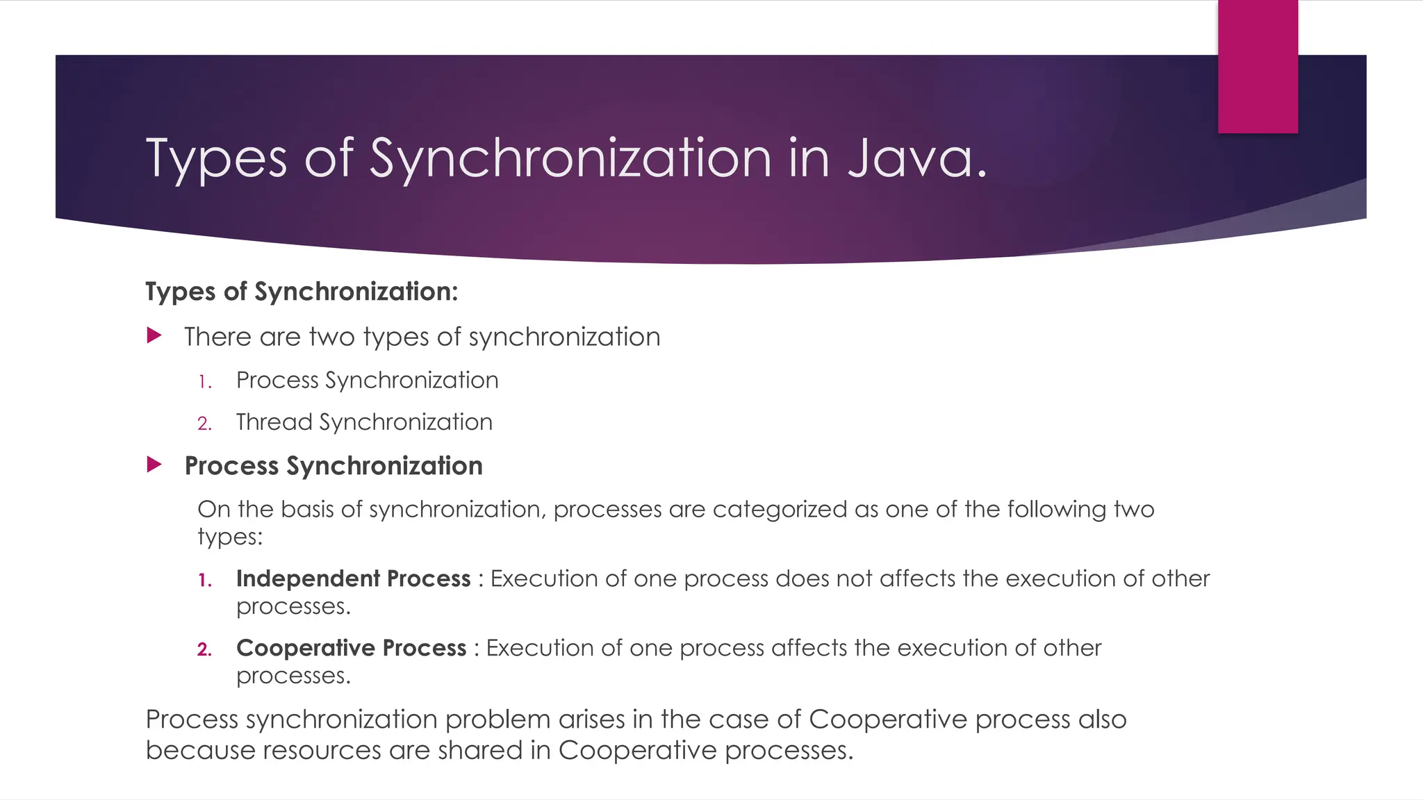 Types of Synchronization:
 There are two types of synchronization
1. Process Synchronization
2. Thread Synchronization
 Process Synchronization
On the basis of synchronization, processes are categorized as one of the following two
types:
1. Independent Process : Execution of one process does not affects the execution of other
processes.
2. Cooperative Process : Execution of one process affects the execution of other
processes.
Process synchronization problem arises in the case of Cooperative process also
because resources are shared in Cooperative processes.
Types of Synchronization in Java.
 