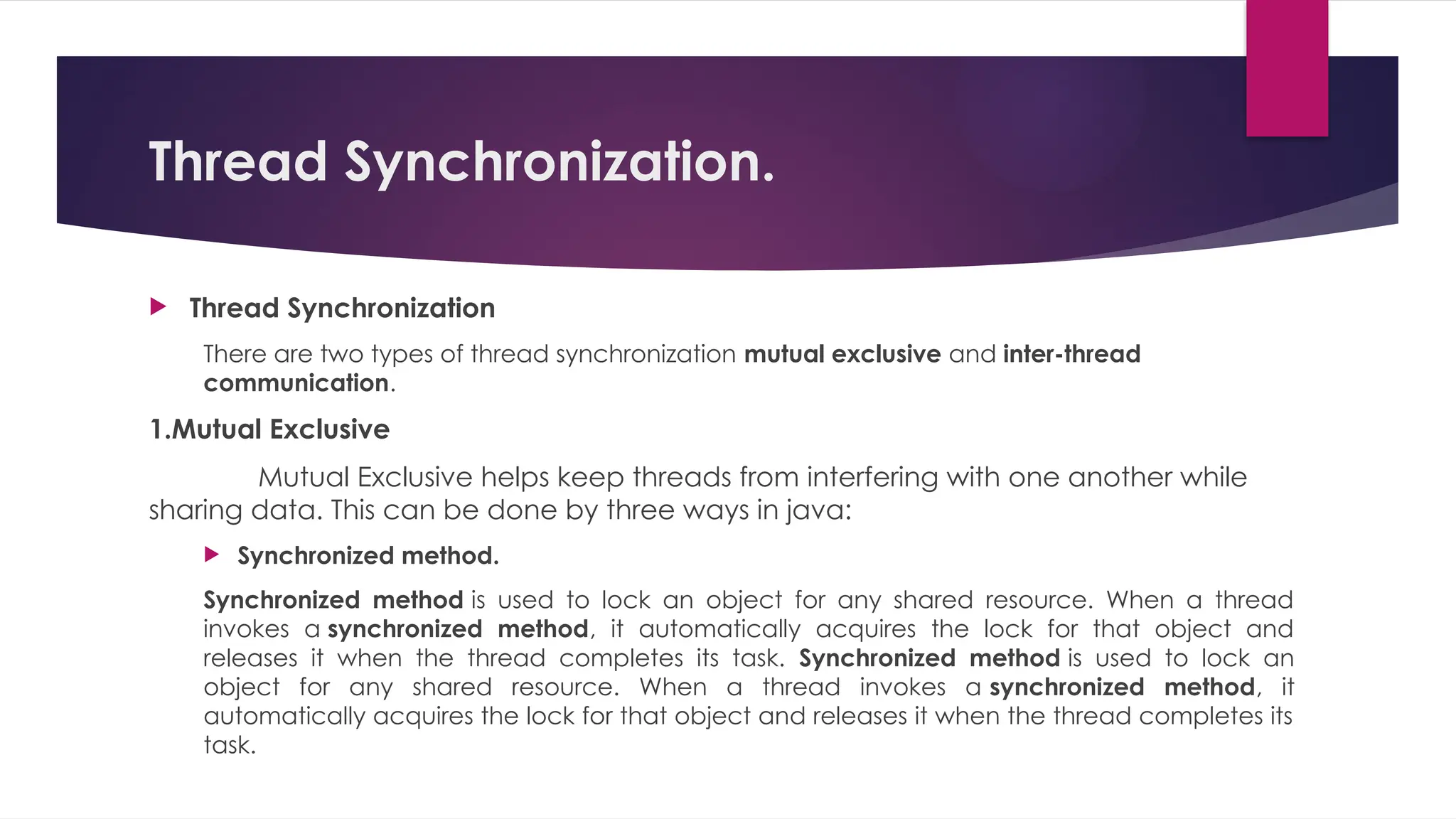 Thread Synchronization.
 Thread Synchronization
There are two types of thread synchronization mutual exclusive and inter-thread
communication.
1.Mutual Exclusive
Mutual Exclusive helps keep threads from interfering with one another while
sharing data. This can be done by three ways in java:
 Synchronized method.
Synchronized method is used to lock an object for any shared resource. When a thread
invokes a synchronized method, it automatically acquires the lock for that object and
releases it when the thread completes its task. Synchronized method is used to lock an
object for any shared resource. When a thread invokes a synchronized method, it
automatically acquires the lock for that object and releases it when the thread completes its
task.
 