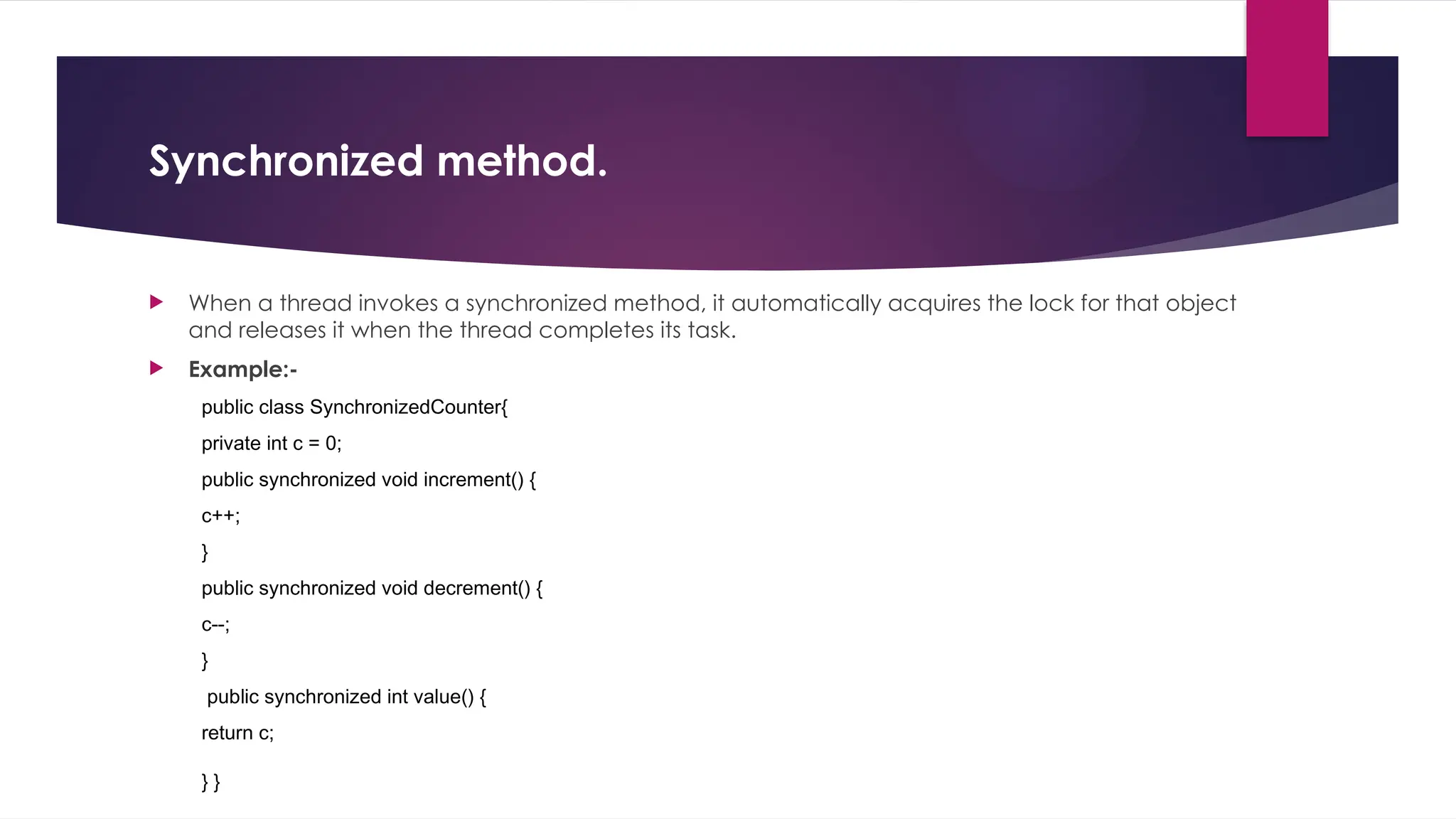 Synchronized method.
 When a thread invokes a synchronized method, it automatically acquires the lock for that object
and releases it when the thread completes its task.
 Example:-
public class SynchronizedCounter{
private int c = 0;
public synchronized void increment() {
c++;
}
public synchronized void decrement() {
c--;
}
public synchronized int value() {
return c;
} }
 