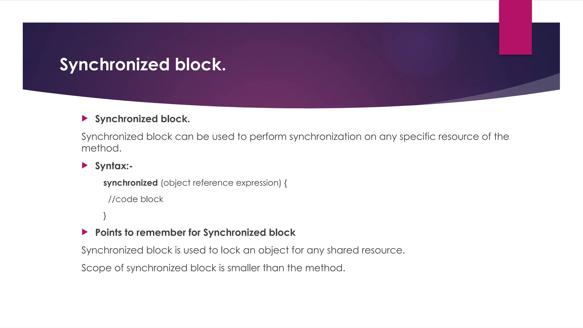 Synchronized block.
 Synchronized block.
Synchronized block can be used to perform synchronization on any specific resource of the
method.
 Syntax:-
synchronized (object reference expression) {
//code block
}
 Points to remember for Synchronized block
Synchronized block is used to lock an object for any shared resource.
Scope of synchronized block is smaller than the method.
 