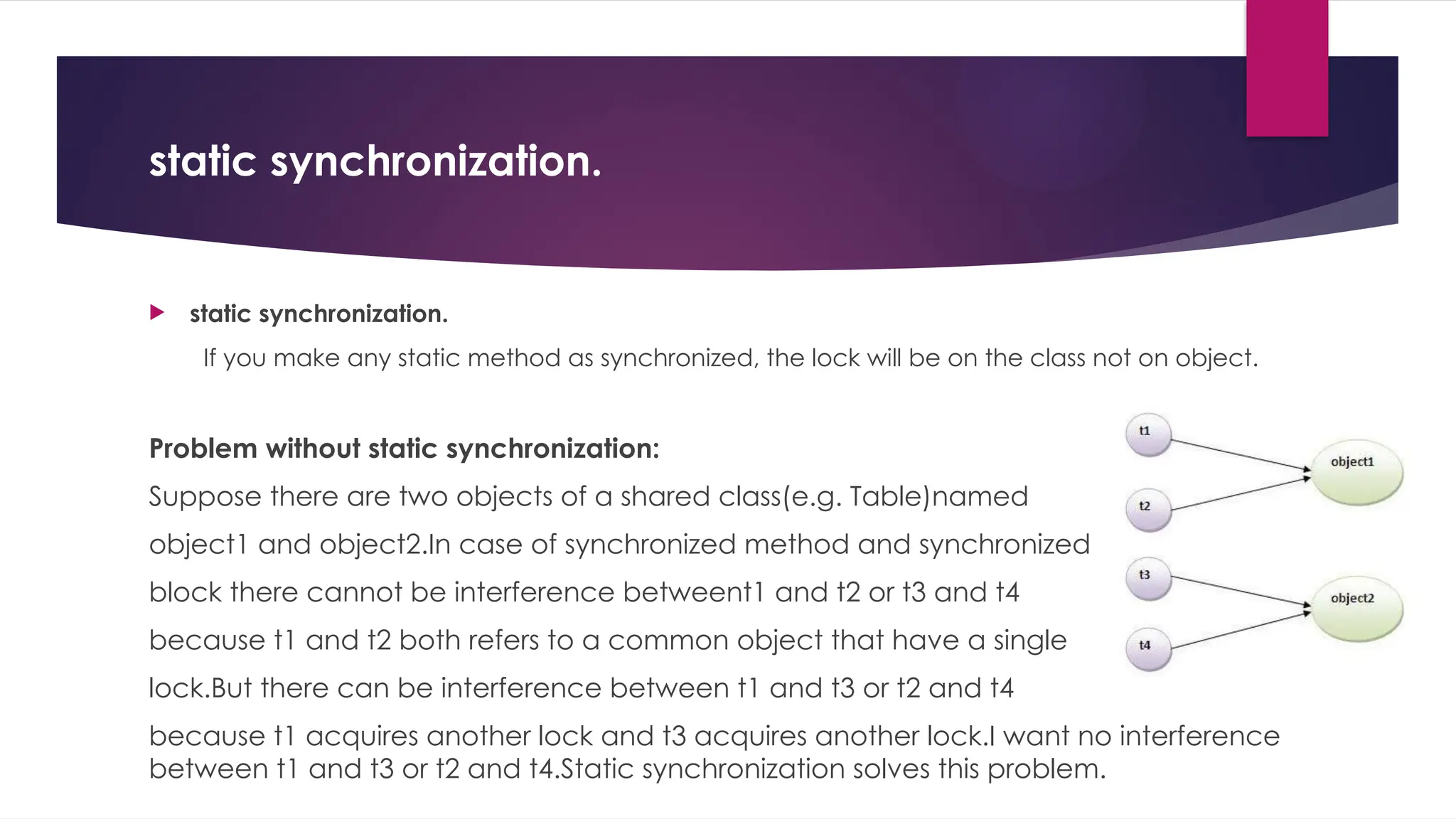 static synchronization.
 static synchronization.
If you make any static method as synchronized, the lock will be on the class not on object.
Problem without static synchronization:
Suppose there are two objects of a shared class(e.g. Table)named
object1 and object2.In case of synchronized method and synchronized
block there cannot be interference betweent1 and t2 or t3 and t4
because t1 and t2 both refers to a common object that have a single
lock.But there can be interference between t1 and t3 or t2 and t4
because t1 acquires another lock and t3 acquires another lock.I want no interference
between t1 and t3 or t2 and t4.Static synchronization solves this problem.
 