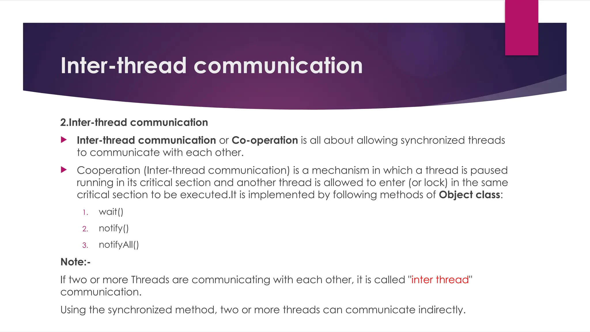 Inter-thread communication
2.Inter-thread communication
 Inter-thread communication or Co-operation is all about allowing synchronized threads
to communicate with each other.
 Cooperation (Inter-thread communication) is a mechanism in which a thread is paused
running in its critical section and another thread is allowed to enter (or lock) in the same
critical section to be executed.It is implemented by following methods of Object class:
1. wait()
2. notify()
3. notifyAll()
Note:-
If two or more Threads are communicating with each other, it is called "inter thread"
communication.
Using the synchronized method, two or more threads can communicate indirectly.
 