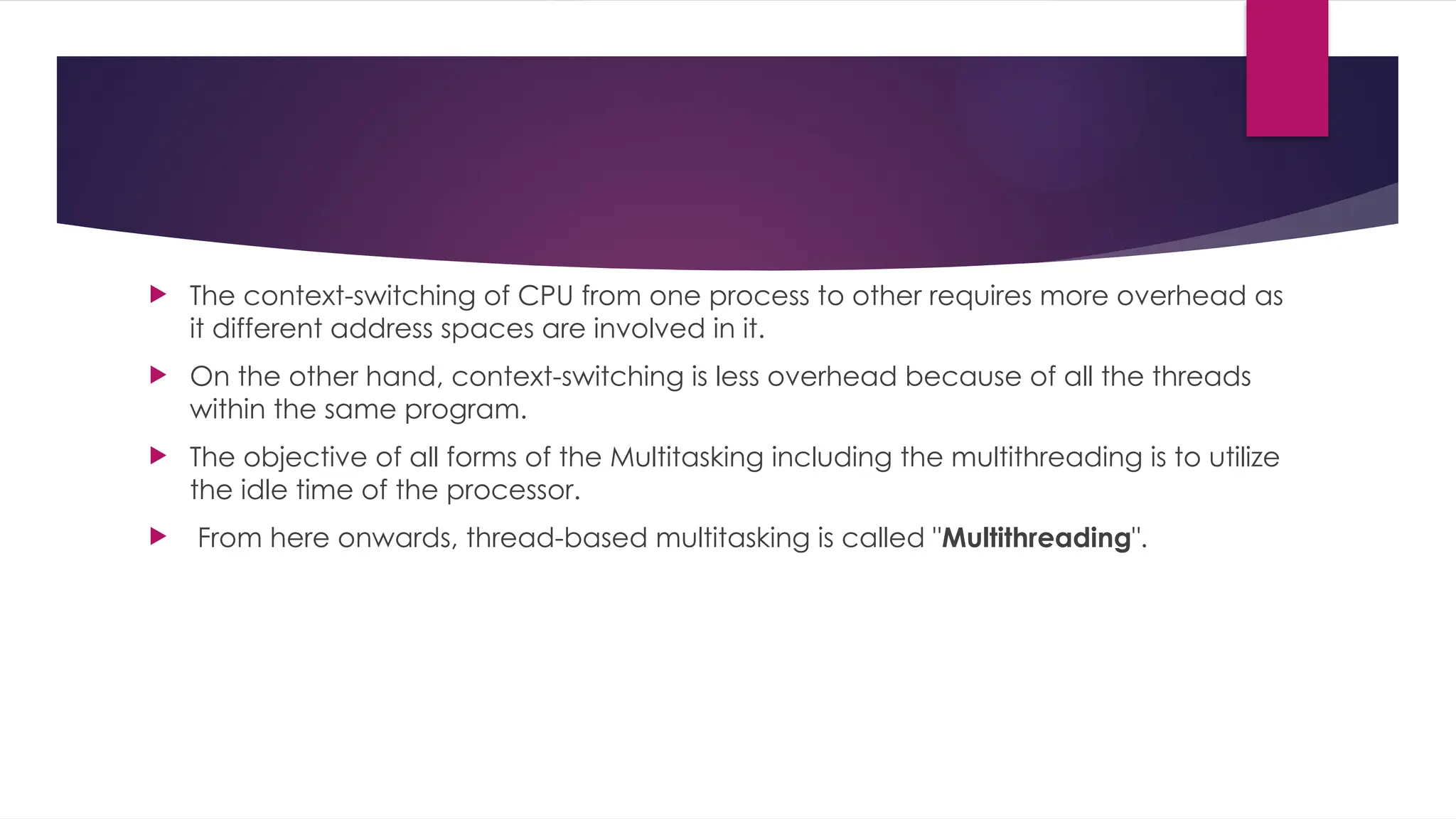  The context-switching of CPU from one process to other requires more overhead as
it different address spaces are involved in it.
 On the other hand, context-switching is less overhead because of all the threads
within the same program.
 The objective of all forms of the Multitasking including the multithreading is to utilize
the idle time of the processor.
 From here onwards, thread-based multitasking is called "Multithreading".
 