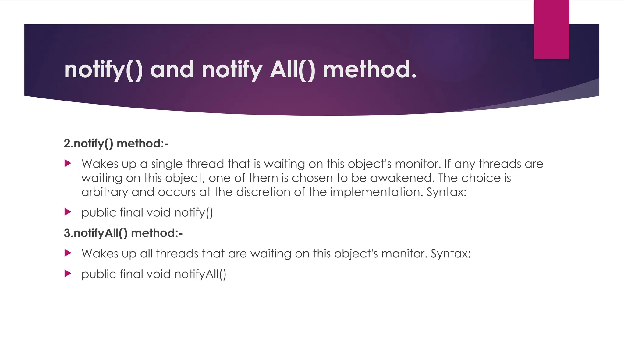 notify() and notify All() method.
2.notify() method:-
 Wakes up a single thread that is waiting on this object's monitor. If any threads are
waiting on this object, one of them is chosen to be awakened. The choice is
arbitrary and occurs at the discretion of the implementation. Syntax:
 public final void notify()
3.notifyAll() method:-
 Wakes up all threads that are waiting on this object's monitor. Syntax:
 public final void notifyAll()
 