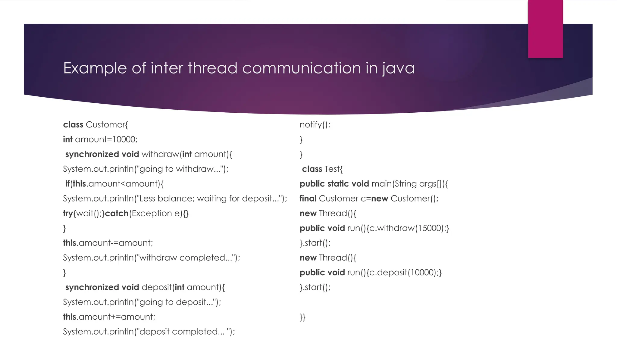 Example of inter thread communication in java
class Customer{
int amount=10000;
synchronized void withdraw(int amount){
System.out.println("going to withdraw...");
if(this.amount<amount){
System.out.println("Less balance; waiting for deposit...");
try{wait();}catch(Exception e){}
}
this.amount-=amount;
System.out.println("withdraw completed...");
}
synchronized void deposit(int amount){
System.out.println("going to deposit...");
this.amount+=amount;
System.out.println("deposit completed... ");
notify();
}
}
class Test{
public static void main(String args[]){
final Customer c=new Customer();
new Thread(){
public void run(){c.withdraw(15000);}
}.start();
new Thread(){
public void run(){c.deposit(10000);}
}.start();
}}
 