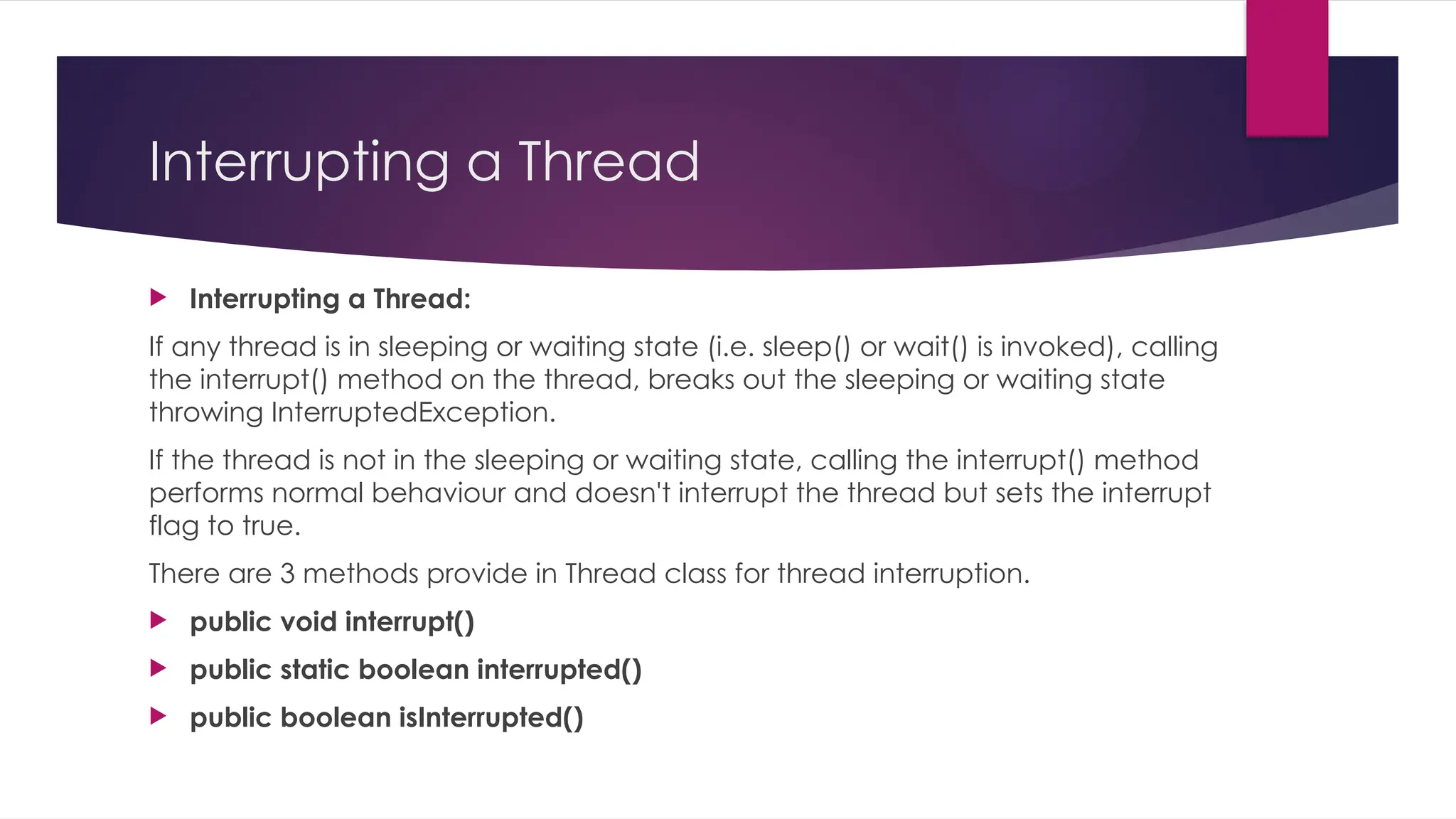 Interrupting a Thread
 Interrupting a Thread:
If any thread is in sleeping or waiting state (i.e. sleep() or wait() is invoked), calling
the interrupt() method on the thread, breaks out the sleeping or waiting state
throwing InterruptedException.
If the thread is not in the sleeping or waiting state, calling the interrupt() method
performs normal behaviour and doesn't interrupt the thread but sets the interrupt
flag to true.
There are 3 methods provide in Thread class for thread interruption.
 public void interrupt()
 public static boolean interrupted()
 public boolean isInterrupted()
 
