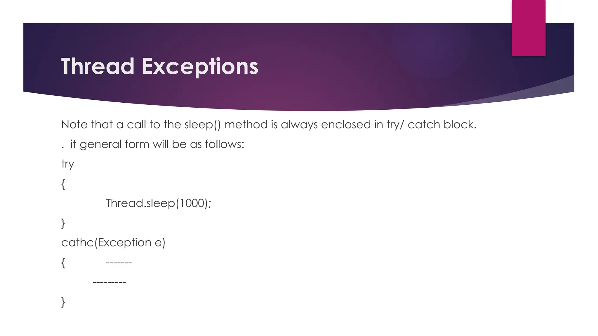Thread Exceptions
Note that a call to the sleep() method is always enclosed in try/ catch block.
. it general form will be as follows:
try
{
Thread.sleep(1000);
}
cathc(Exception e)
{ -------
---------
}
 