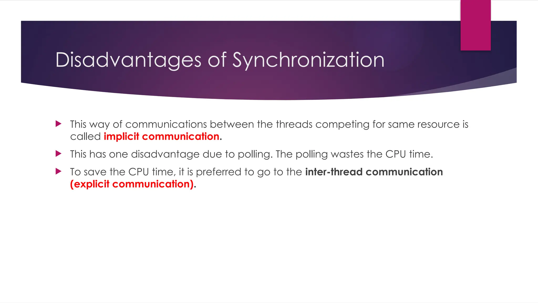 Disadvantages of Synchronization
 This way of communications between the threads competing for same resource is
called implicit communication.
 This has one disadvantage due to polling. The polling wastes the CPU time.
 To save the CPU time, it is preferred to go to the inter-thread communication
(explicit communication).
 