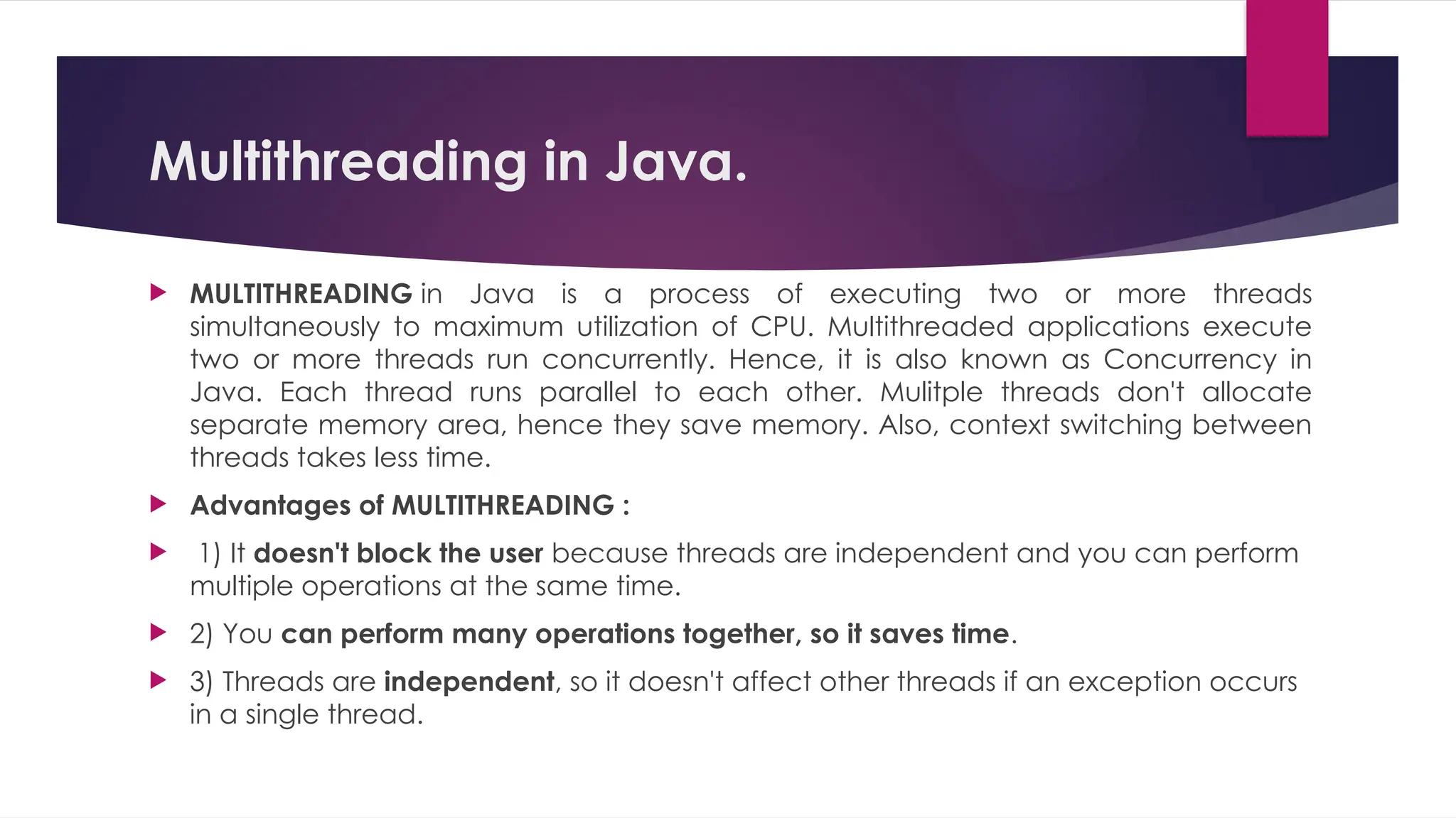 Multithreading in Java.
 MULTITHREADING in Java is a process of executing two or more threads
simultaneously to maximum utilization of CPU. Multithreaded applications execute
two or more threads run concurrently. Hence, it is also known as Concurrency in
Java. Each thread runs parallel to each other. Mulitple threads don't allocate
separate memory area, hence they save memory. Also, context switching between
threads takes less time.
 Advantages of MULTITHREADING :
 1) It doesn't block the user because threads are independent and you can perform
multiple operations at the same time.
 2) You can perform many operations together, so it saves time.
 3) Threads are independent, so it doesn't affect other threads if an exception occurs
in a single thread.
 
