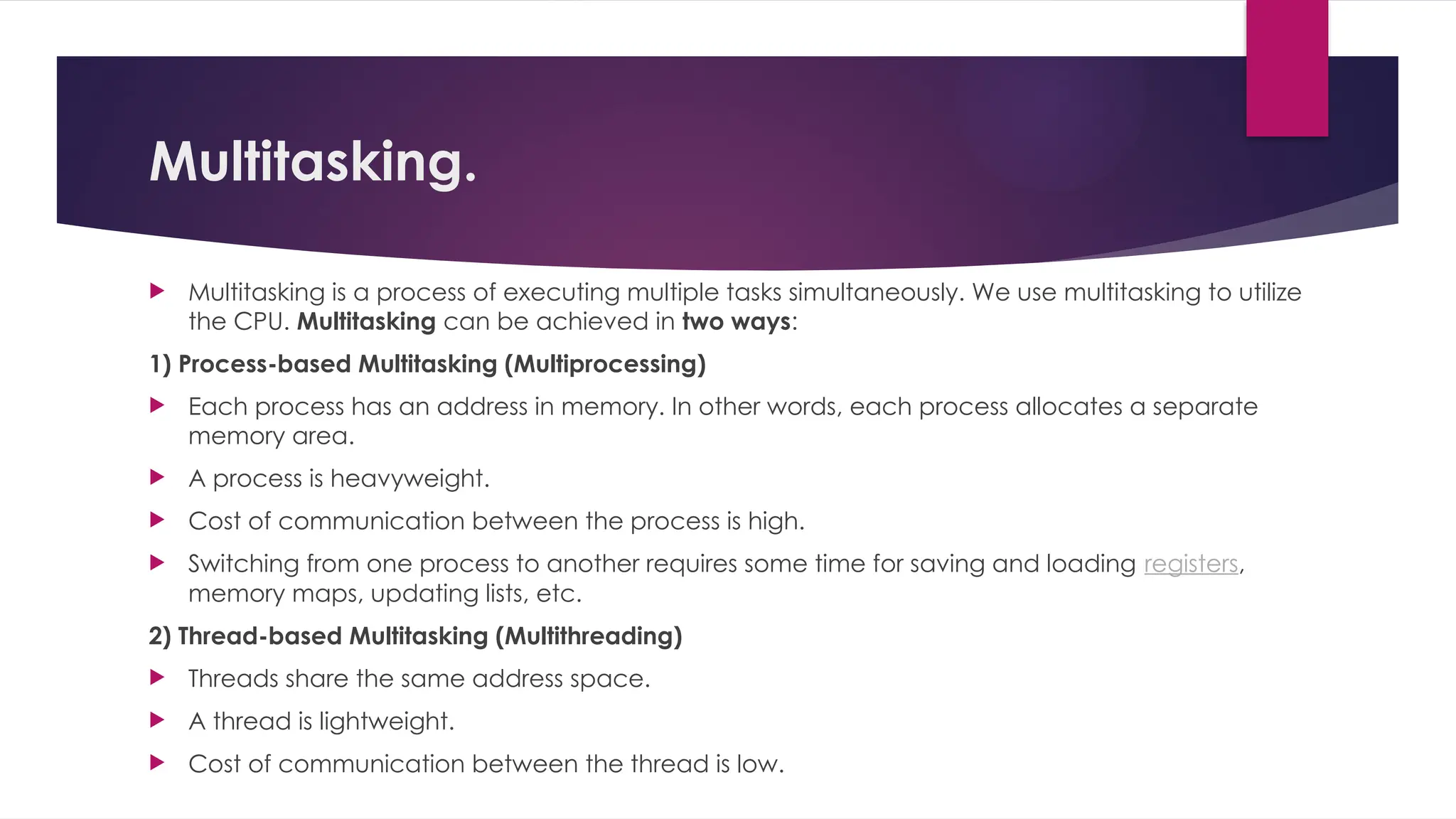 Multitasking.
 Multitasking is a process of executing multiple tasks simultaneously. We use multitasking to utilize
the CPU. Multitasking can be achieved in two ways:
1) Process-based Multitasking (Multiprocessing)
 Each process has an address in memory. In other words, each process allocates a separate
memory area.
 A process is heavyweight.
 Cost of communication between the process is high.
 Switching from one process to another requires some time for saving and loading registers,
memory maps, updating lists, etc.
2) Thread-based Multitasking (Multithreading)
 Threads share the same address space.
 A thread is lightweight.
 Cost of communication between the thread is low.
 