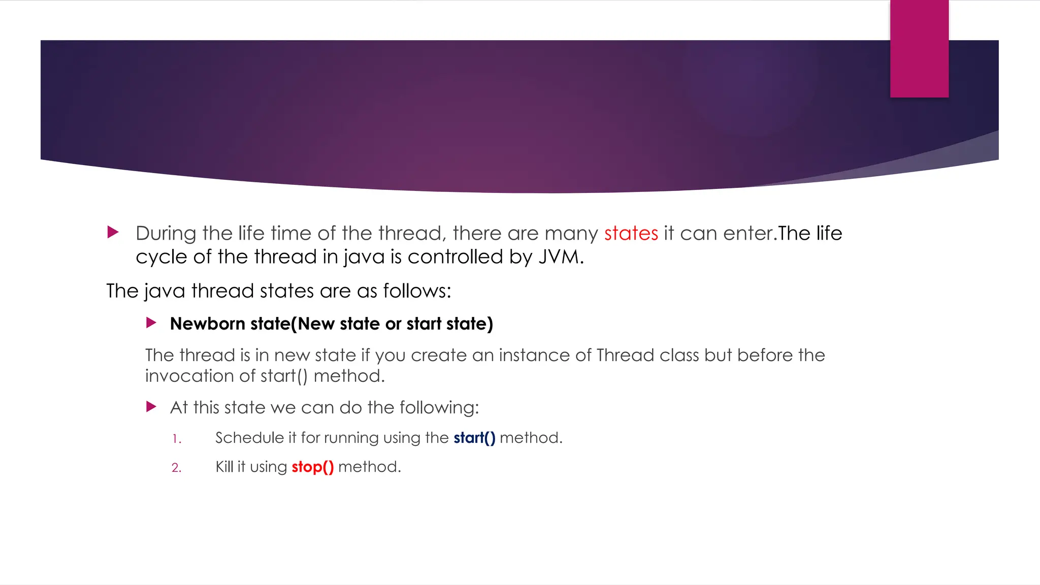  During the life time of the thread, there are many states it can enter.The life
cycle of the thread in java is controlled by JVM.
The java thread states are as follows:
 Newborn state(New state or start state)
The thread is in new state if you create an instance of Thread class but before the
invocation of start() method.
 At this state we can do the following:
1. Schedule it for running using the start() method.
2. Kill it using stop() method.
 