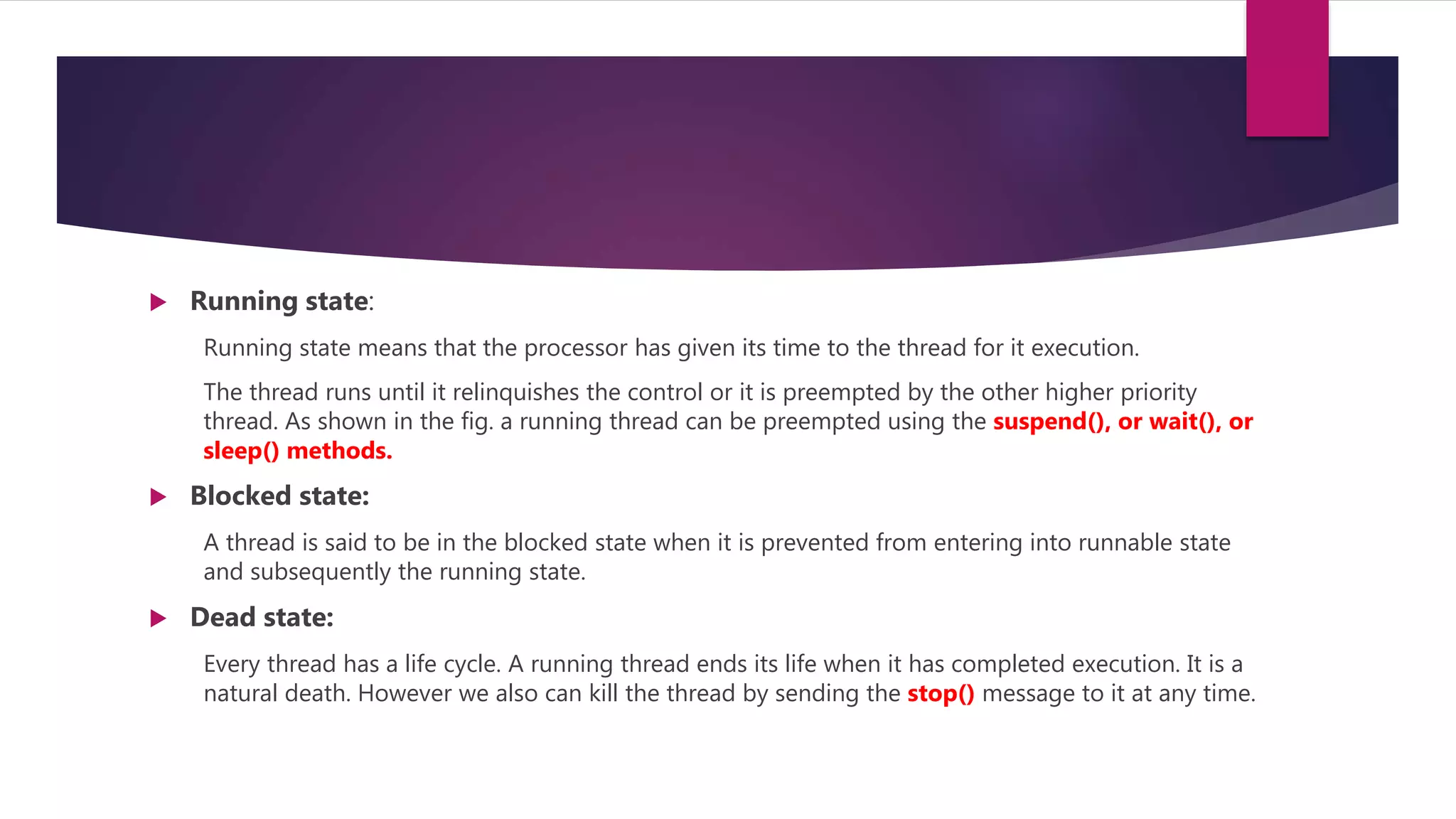  Running state:
Running state means that the processor has given its time to the thread for it execution.
The thread runs until it relinquishes the control or it is preempted by the other higher priority
thread. As shown in the fig. a running thread can be preempted using the suspend(), or wait(), or
sleep() methods.
 Blocked state:
A thread is said to be in the blocked state when it is prevented from entering into runnable state
and subsequently the running state.
 Dead state:
Every thread has a life cycle. A running thread ends its life when it has completed execution. It is a
natural death. However we also can kill the thread by sending the stop() message to it at any time.
 