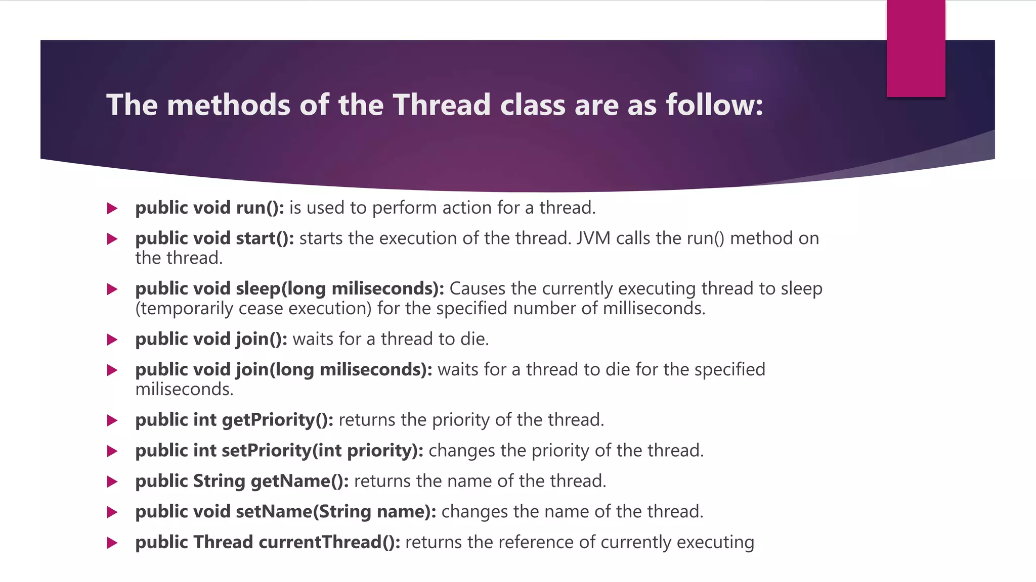 The methods of the Thread class are as follow:
 public void run(): is used to perform action for a thread.
 public void start(): starts the execution of the thread. JVM calls the run() method on
the thread.
 public void sleep(long miliseconds): Causes the currently executing thread to sleep
(temporarily cease execution) for the specified number of milliseconds.
 public void join(): waits for a thread to die.
 public void join(long miliseconds): waits for a thread to die for the specified
miliseconds.
 public int getPriority(): returns the priority of the thread.
 public int setPriority(int priority): changes the priority of the thread.
 public String getName(): returns the name of the thread.
 public void setName(String name): changes the name of the thread.
 public Thread currentThread(): returns the reference of currently executing
 