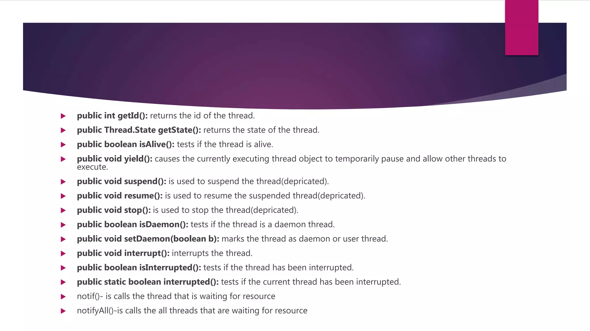  public int getId(): returns the id of the thread.
 public Thread.State getState(): returns the state of the thread.
 public boolean isAlive(): tests if the thread is alive.
 public void yield(): causes the currently executing thread object to temporarily pause and allow other threads to
execute.
 public void suspend(): is used to suspend the thread(depricated).
 public void resume(): is used to resume the suspended thread(depricated).
 public void stop(): is used to stop the thread(depricated).
 public boolean isDaemon(): tests if the thread is a daemon thread.
 public void setDaemon(boolean b): marks the thread as daemon or user thread.
 public void interrupt(): interrupts the thread.
 public boolean isInterrupted(): tests if the thread has been interrupted.
 public static boolean interrupted(): tests if the current thread has been interrupted.
 notif()- is calls the thread that is waiting for resource
 notifyAll()-is calls the all threads that are waiting for resource
 