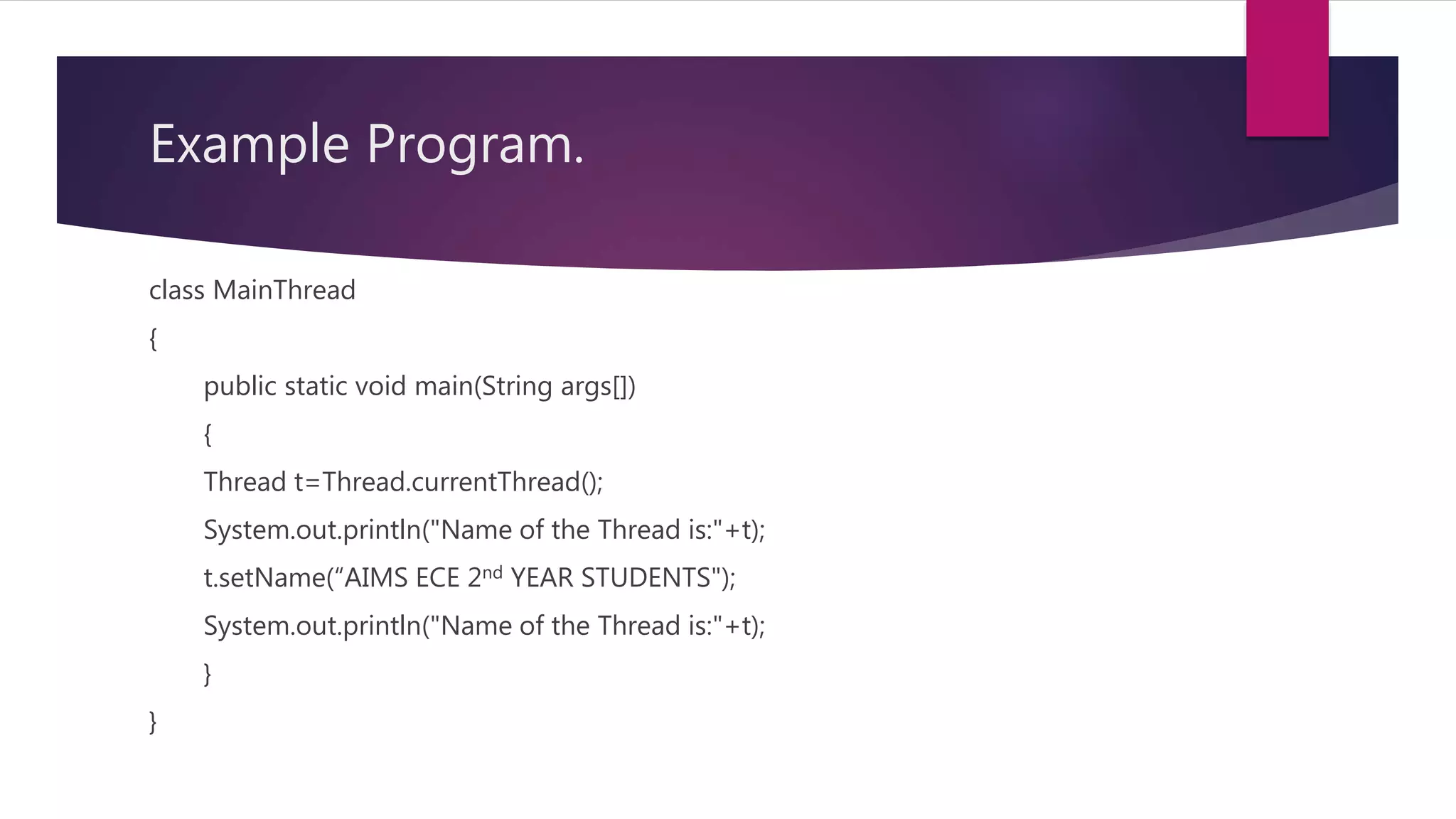 Example Program.
class MainThread
{
public static void main(String args[])
{
Thread t=Thread.currentThread();
System.out.println("Name of the Thread is:"+t);
t.setName(“AIMS ECE 2nd YEAR STUDENTS");
System.out.println("Name of the Thread is:"+t);
}
}
 