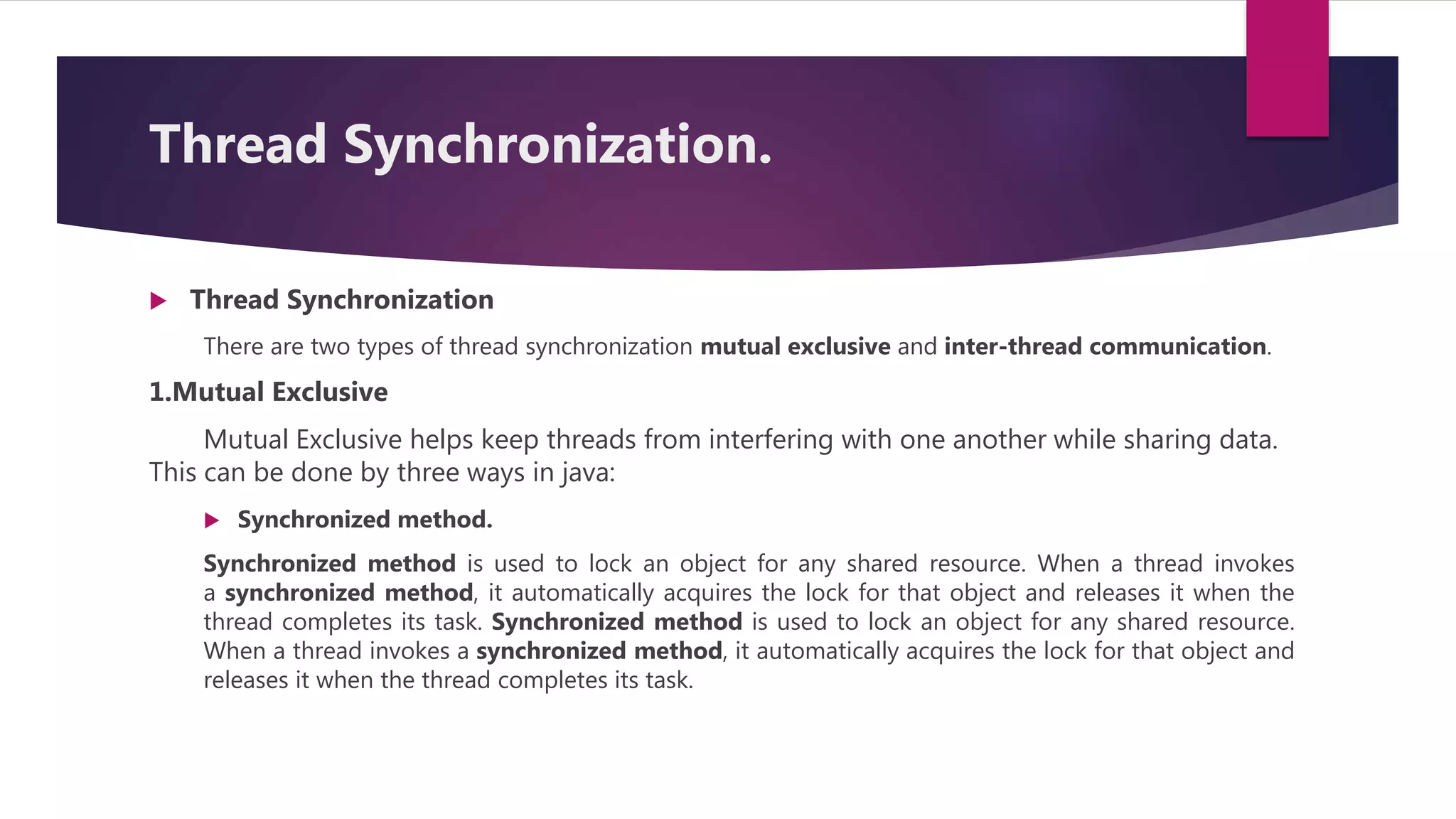 Thread Synchronization.
 Thread Synchronization
There are two types of thread synchronization mutual exclusive and inter-thread communication.
1.Mutual Exclusive
Mutual Exclusive helps keep threads from interfering with one another while sharing data.
This can be done by three ways in java:
 Synchronized method.
Synchronized method is used to lock an object for any shared resource. When a thread invokes
a synchronized method, it automatically acquires the lock for that object and releases it when the
thread completes its task. Synchronized method is used to lock an object for any shared resource.
When a thread invokes a synchronized method, it automatically acquires the lock for that object and
releases it when the thread completes its task.
 
