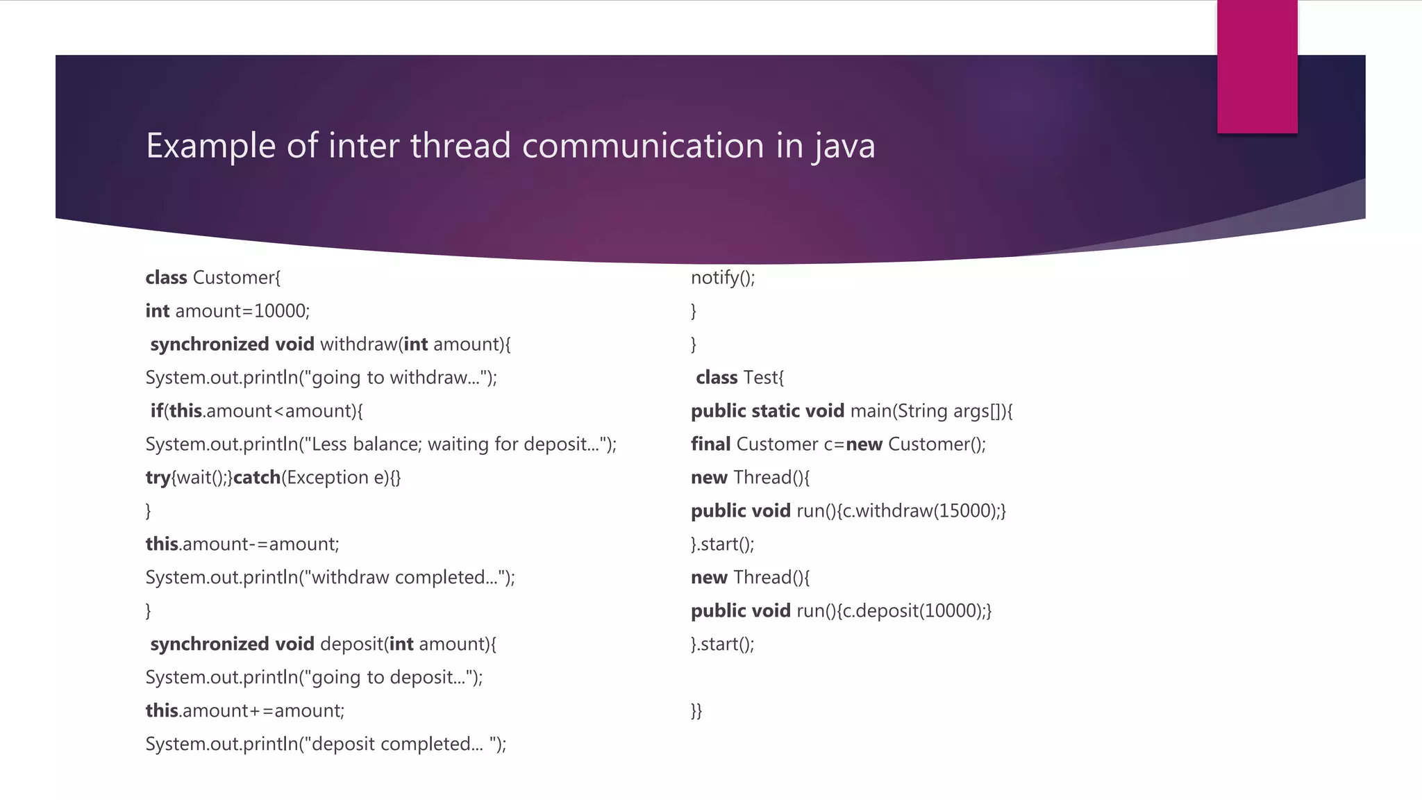 Example of inter thread communication in java
class Customer{
int amount=10000;
synchronized void withdraw(int amount){
System.out.println("going to withdraw...");
if(this.amount<amount){
System.out.println("Less balance; waiting for deposit...");
try{wait();}catch(Exception e){}
}
this.amount-=amount;
System.out.println("withdraw completed...");
}
synchronized void deposit(int amount){
System.out.println("going to deposit...");
this.amount+=amount;
System.out.println("deposit completed... ");
notify();
}
}
class Test{
public static void main(String args[]){
final Customer c=new Customer();
new Thread(){
public void run(){c.withdraw(15000);}
}.start();
new Thread(){
public void run(){c.deposit(10000);}
}.start();
}}
 