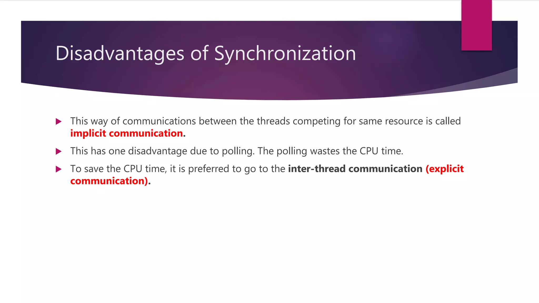 Disadvantages of Synchronization
 This way of communications between the threads competing for same resource is called
implicit communication.
 This has one disadvantage due to polling. The polling wastes the CPU time.
 To save the CPU time, it is preferred to go to the inter-thread communication (explicit
communication).
 