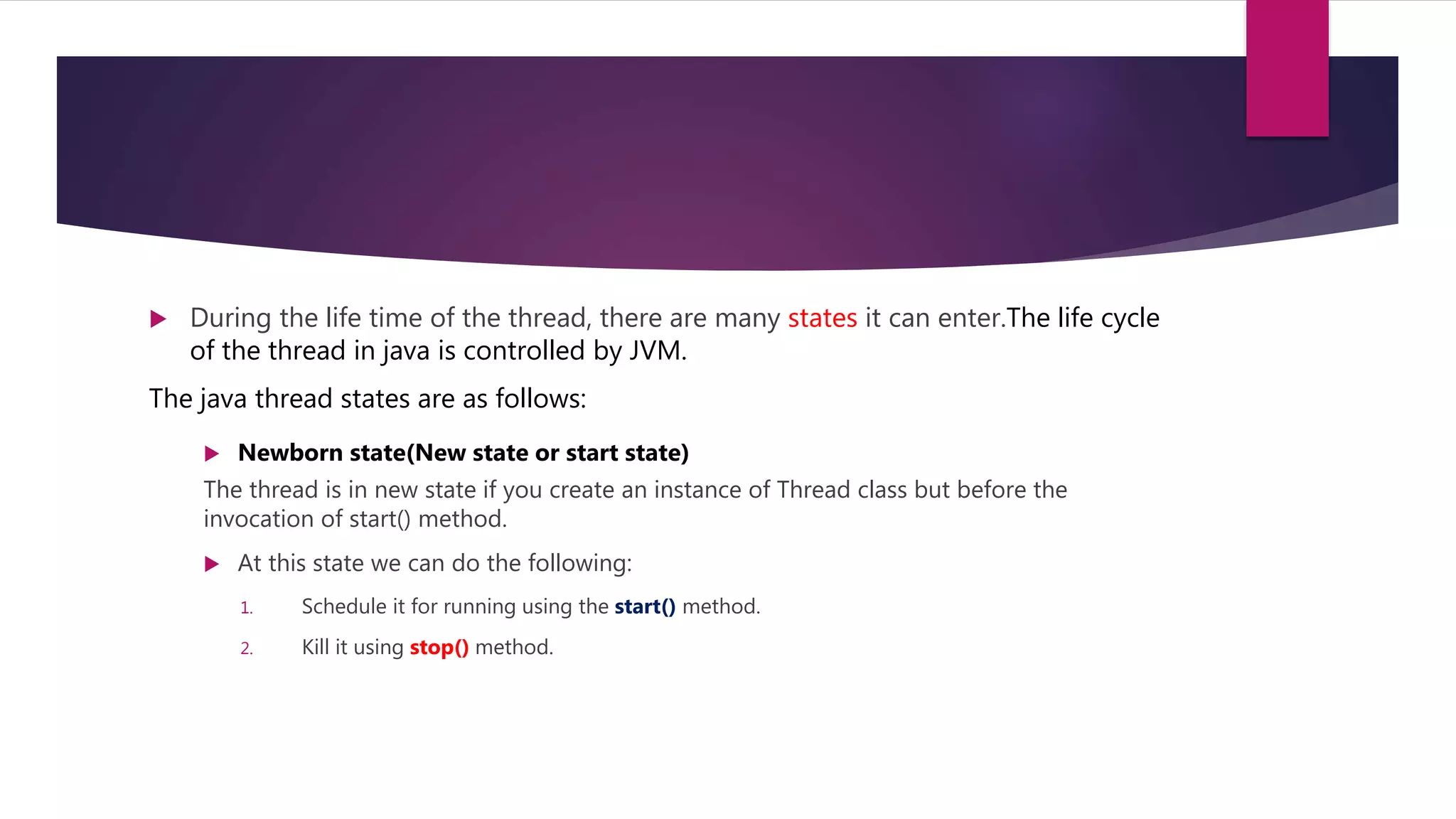  During the life time of the thread, there are many states it can enter.The life cycle
of the thread in java is controlled by JVM.
The java thread states are as follows:
 Newborn state(New state or start state)
The thread is in new state if you create an instance of Thread class but before the
invocation of start() method.
 At this state we can do the following:
1. Schedule it for running using the start() method.
2. Kill it using stop() method.
 