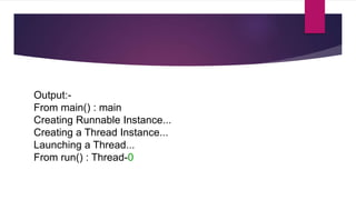 Output:-
From main() : main
Creating Runnable Instance...
Creating a Thread Instance...
Launching a Thread...
From run() : Thread-0
 