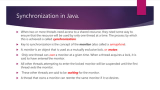 Synchronization in Java.
 When two or more threads need access to a shared resource, they need some way to
ensure that the resource will be used by only one thread at a time. The process by which
this is achieved is called synchronization.
 Key to synchronization is the concept of the monitor (also called a semaphore).
 A monitor is an object that is used as a mutually exclusive lock, or mutex.
 Only one thread can own a monitor at a given time. When a thread acquires a lock, it is
said to have entered the monitor.
 All other threads attempting to enter the locked monitor will be suspended until the first
thread exits the monitor.
 These other threads are said to be waiting for the monitor.
 A thread that owns a monitor can reenter the same monitor if it so desires.
 