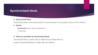 Synchronized block.
 Synchronized block.
Synchronized block can be used to perform synchronization on any specific resource of the method.
 Syntax:-
synchronized (object reference expression) {
//code block
}
 Points to remember for Synchronized block
Synchronized block is used to lock an object for any shared resource.
Scope of synchronized block is smaller than the method.
 