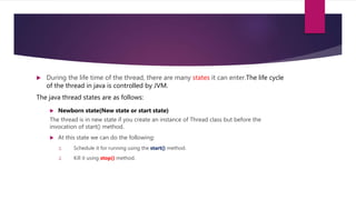  During the life time of the thread, there are many states it can enter.The life cycle
of the thread in java is controlled by JVM.
The java thread states are as follows:
 Newborn state(New state or start state)
The thread is in new state if you create an instance of Thread class but before the
invocation of start() method.
 At this state we can do the following:
1. Schedule it for running using the start() method.
2. Kill it using stop() method.
 