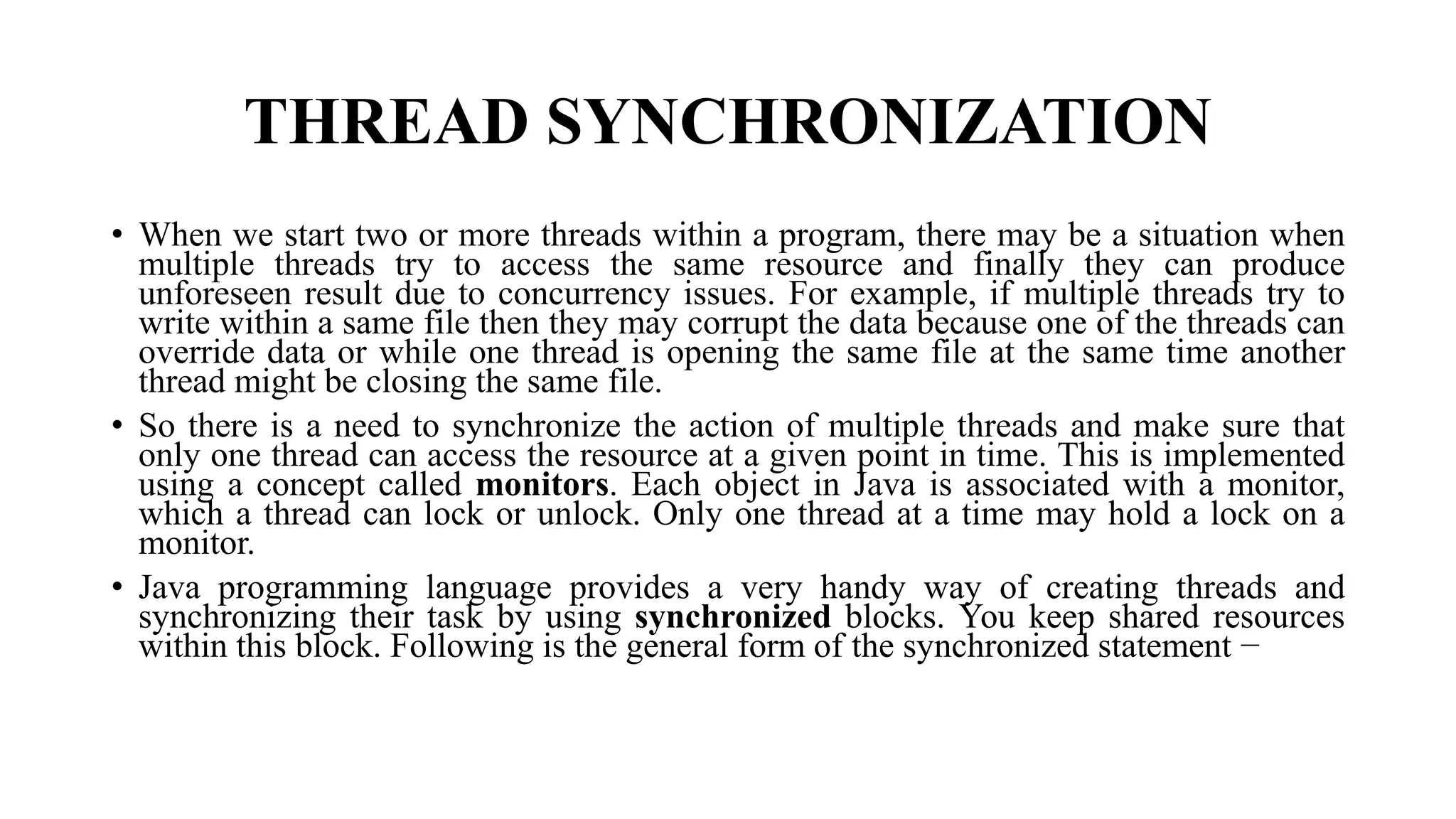 THREAD SYNCHRONIZATION
• When we start two or more threads within a program, there may be a situation when
multiple threads try to access the same resource and finally they can produce
unforeseen result due to concurrency issues. For example, if multiple threads try to
write within a same file then they may corrupt the data because one of the threads can
override data or while one thread is opening the same file at the same time another
thread might be closing the same file.
• So there is a need to synchronize the action of multiple threads and make sure that
only one thread can access the resource at a given point in time. This is implemented
using a concept called monitors. Each object in Java is associated with a monitor,
which a thread can lock or unlock. Only one thread at a time may hold a lock on a
monitor.
• Java programming language provides a very handy way of creating threads and
synchronizing their task by using synchronized blocks. You keep shared resources
within this block. Following is the general form of the synchronized statement −
 