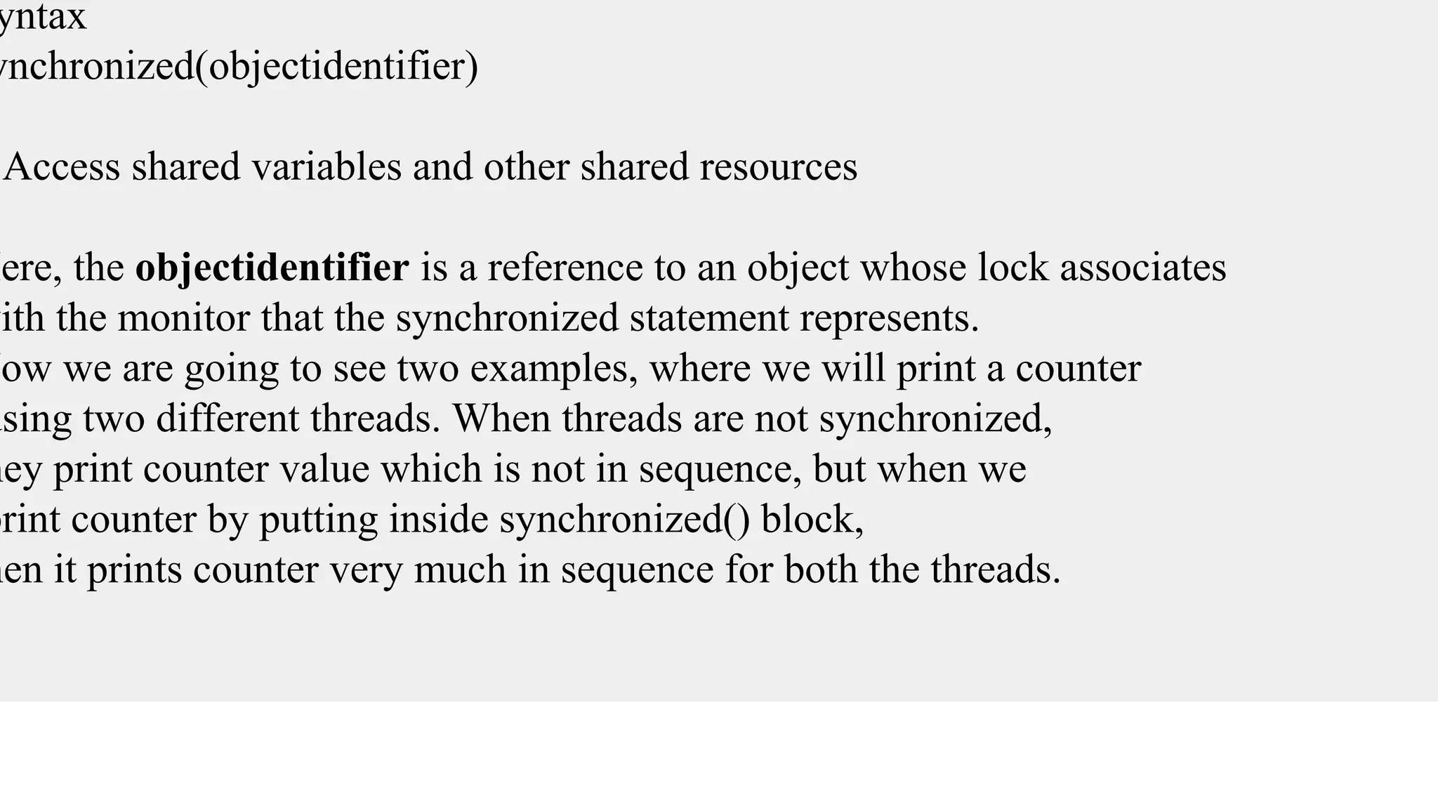 yntax
ynchronized(objectidentifier)
{
Access shared variables and other shared resources
}
Here, the objectidentifier is a reference to an object whose lock associates
with the monitor that the synchronized statement represents.
Now we are going to see two examples, where we will print a counter
using two different threads. When threads are not synchronized,
hey print counter value which is not in sequence, but when we
print counter by putting inside synchronized() block,
hen it prints counter very much in sequence for both the threads.
 