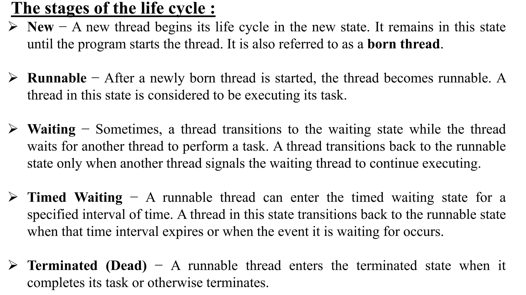 The stages of the life cycle :
 New − A new thread begins its life cycle in the new state. It remains in this state
until the program starts the thread. It is also referred to as a born thread.
 Runnable − After a newly born thread is started, the thread becomes runnable. A
thread in this state is considered to be executing its task.
 Waiting − Sometimes, a thread transitions to the waiting state while the thread
waits for another thread to perform a task. A thread transitions back to the runnable
state only when another thread signals the waiting thread to continue executing.
 Timed Waiting − A runnable thread can enter the timed waiting state for a
specified interval of time. A thread in this state transitions back to the runnable state
when that time interval expires or when the event it is waiting for occurs.
 Terminated (Dead) − A runnable thread enters the terminated state when it
completes its task or otherwise terminates.
 