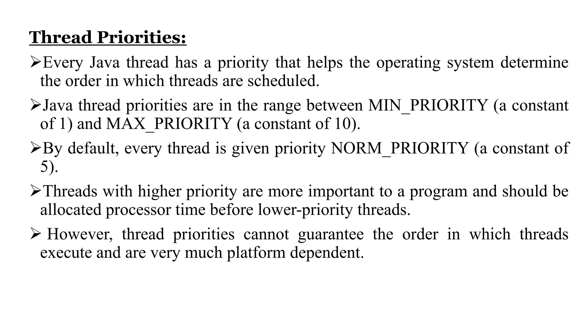 Thread Priorities:
Every Java thread has a priority that helps the operating system determine
the order in which threads are scheduled.
Java thread priorities are in the range between MIN_PRIORITY (a constant
of 1) and MAX_PRIORITY (a constant of 10).
By default, every thread is given priority NORM_PRIORITY (a constant of
5).
Threads with higher priority are more important to a program and should be
allocated processor time before lower-priority threads.
 However, thread priorities cannot guarantee the order in which threads
execute and are very much platform dependent.
 