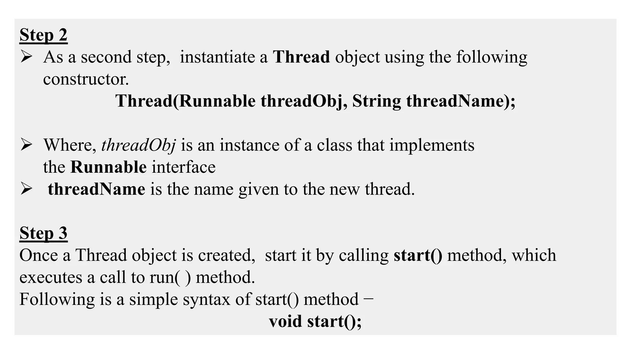 Step 2
 As a second step, instantiate a Thread object using the following
constructor.
Thread(Runnable threadObj, String threadName);
 Where, threadObj is an instance of a class that implements
the Runnable interface
 threadName is the name given to the new thread.
Step 3
Once a Thread object is created, start it by calling start() method, which
executes a call to run( ) method.
Following is a simple syntax of start() method −
void start();
 