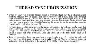 THREAD SYNCHRONIZATION
• When we start two or more threads within a program, there may be a situation when
multiple threads try to access the same resource and finally they can produce
unforeseen result due to concurrency issues. For example, if multiple threads try to
write within a same file then they may corrupt the data because one of the threads can
override data or while one thread is opening the same file at the same time another
thread might be closing the same file.
• So there is a need to synchronize the action of multiple threads and make sure that
only one thread can access the resource at a given point in time. This is implemented
using a concept called monitors. Each object in Java is associated with a monitor,
which a thread can lock or unlock. Only one thread at a time may hold a lock on a
monitor.
• Java programming language provides a very handy way of creating threads and
synchronizing their task by using synchronized blocks. You keep shared resources
within this block. Following is the general form of the synchronized statement −
 