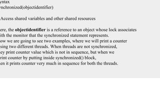 yntax
ynchronized(objectidentifier)
{
Access shared variables and other shared resources
}
Here, the objectidentifier is a reference to an object whose lock associates
with the monitor that the synchronized statement represents.
Now we are going to see two examples, where we will print a counter
using two different threads. When threads are not synchronized,
hey print counter value which is not in sequence, but when we
print counter by putting inside synchronized() block,
hen it prints counter very much in sequence for both the threads.
 