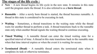 The stages of the life cycle :
 New − A new thread begins its life cycle in the new state. It remains in this state
until the program starts the thread. It is also referred to as a born thread.
 Runnable − After a newly born thread is started, the thread becomes runnable. A
thread in this state is considered to be executing its task.
 Waiting − Sometimes, a thread transitions to the waiting state while the thread
waits for another thread to perform a task. A thread transitions back to the runnable
state only when another thread signals the waiting thread to continue executing.
 Timed Waiting − A runnable thread can enter the timed waiting state for a
specified interval of time. A thread in this state transitions back to the runnable state
when that time interval expires or when the event it is waiting for occurs.
 Terminated (Dead) − A runnable thread enters the terminated state when it
completes its task or otherwise terminates.
 
