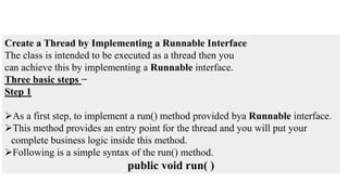 Create a Thread by Implementing a Runnable Interface
The class is intended to be executed as a thread then you
can achieve this by implementing a Runnable interface.
Three basic steps −
Step 1
As a first step, to implement a run() method provided bya Runnable interface.
This method provides an entry point for the thread and you will put your
complete business logic inside this method.
Following is a simple syntax of the run() method.
public void run( )
 