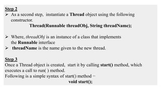 Step 2
 As a second step, instantiate a Thread object using the following
constructor.
Thread(Runnable threadObj, String threadName);
 Where, threadObj is an instance of a class that implements
the Runnable interface
 threadName is the name given to the new thread.
Step 3
Once a Thread object is created, start it by calling start() method, which
executes a call to run( ) method.
Following is a simple syntax of start() method −
void start();
 