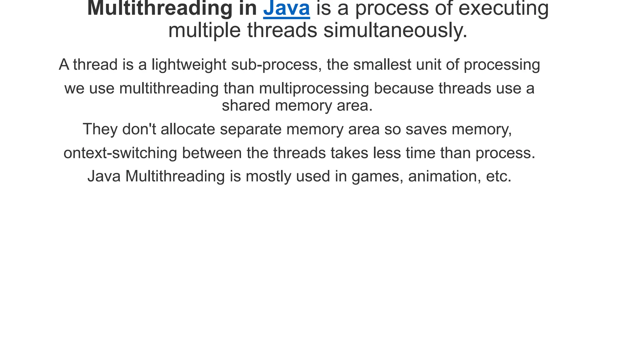 Multithreading in Java is a process of executing
multiple threads simultaneously.
A thread is a lightweight sub-process, the smallest unit of processing
we use multithreading than multiprocessing because threads use a
shared memory area.
They don't allocate separate memory area so saves memory,
ontext-switching between the threads takes less time than process.
Java Multithreading is mostly used in games, animation, etc.
 