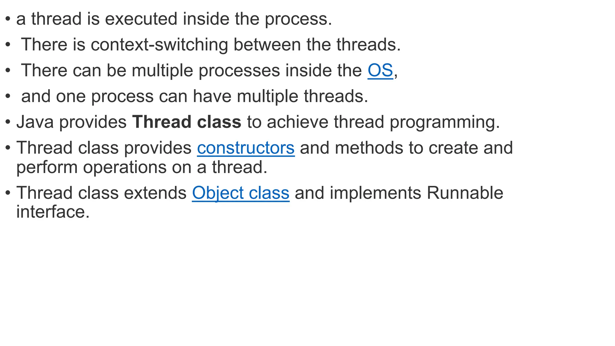 • a thread is executed inside the process.
• There is context-switching between the threads.
• There can be multiple processes inside the OS,
• and one process can have multiple threads.
• Java provides Thread class to achieve thread programming.
• Thread class provides constructors and methods to create and
perform operations on a thread.
• Thread class extends Object class and implements Runnable
interface.
 