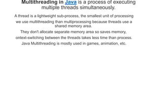 Multithreading in Java is a process of executing
multiple threads simultaneously.
A thread is a lightweight sub-process, the smallest unit of processing
we use multithreading than multiprocessing because threads use a
shared memory area.
They don't allocate separate memory area so saves memory,
ontext-switching between the threads takes less time than process.
Java Multithreading is mostly used in games, animation, etc.
 